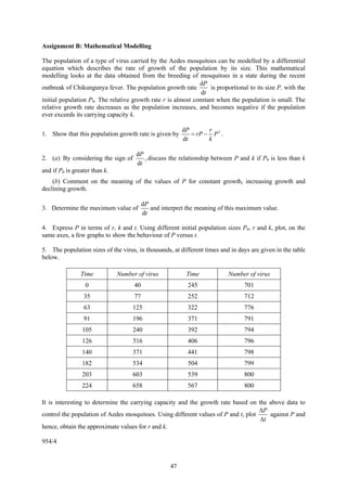 Assignment B: Mathematical Modelling

The population of a type of virus carried by the Aedes mosquitoes can be modelled by a differential
equation which describes the rate of growth of the population by its size. This mathematical
modelling looks at the data obtained from the breeding of mosquitoes in a state during the recent
                                                              dP
outbreak of Chikungunya fever. The population growth rate          is proportional to its size P, with the
                                                               dt
initial population P0. The relative growth rate r is almost constant when the population is small. The
relative growth rate decreases as the population increases, and becomes negative if the population
ever exceeds its carrying capacity k.

                                                         dP       r
1. Show that this population growth rate is given by        = rP − P 2 .
                                                         dt       k

                                      dP
2. (a) By considering the sign of        , discuss the relationship between P and k if P0 is less than k
                                      dt
and if P0 is greater than k.
    (b) Comment on the meaning of the values of P for constant growth, increasing growth and
declining growth.

                                          dP
3. Determine the maximum value of            and interpret the meaning of this maximum value.
                                          dt

4. Express P in terms of r, k and t. Using different initial population sizes P0, r and k, plot, on the
same axes, a few graphs to show the behaviour of P versus t.

5. The population sizes of the virus, in thousands, at different times and in days are given in the table
below.

                Time           Number of virus            Time             Number of virus
                  0                  40                    245                   701
                 35                  77                    252                   712
                 63                 125                    322                   776
                 91                 196                    371                   791
                105                 240                    392                   794
                126                 316                    406                   796
                140                 371                    441                   798
                182                 534                    504                   799
                203                 603                    539                   800
                224                 658                    567                   800

It is interesting to determine the carrying capacity and the growth rate based on the above data to
                                                                                    ΔP
control the population of Aedes mosquitoes. Using different values of P and t, plot    against P and
                                                                                    Δt
hence, obtain the approximate values for r and k.

954/4


                                                    47
 