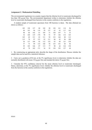 Assignment C: Mathematical Modelling

The environmental regulations in a country require that the chlorine level in wastewater discharged be
less than 100 μg per litre. The environmental department wishes to determine whether the chlorine
level in wastewater discharged from factories in the country conforms to the regulations.
   A random sample of wastewater specimens from 100 factories is taken. The data obtained are
shown as follows:
                185    128     157     80     102      90    128    161     114     96
                 46    163      96    118      59     137     62     65     117    143
                 90     66     142     81     105      51    130    167      71     53
                 52    160     119    170      98      91     97    146     118    145
                145     69     131     83     111      92    132    168      80    112
                113     70      97    123      93     111     86     82      96    100
                 56    117     109     85     112     135     93     88     121    154
                 57     73      99    133     168      95    135    181      84     96
                 95    103     146     87     113      77     90     44     124    158
                 62     78     102    171      54      95    138    195     127     68

1. By constructing an appropriate plot, describe the shape of the distribution. Discuss whether the
sample data can be used for a statistical inference.

2. Carry out a goodness-of-fit test, at the 5% significance level, to determine whether the data are
normally distributed with mean 110 μg per litre and standard deviation 35 μg per litre.

3. Calculate the 95% confidence interval for the mean chlorine level in wastewater discharged.
Hence, determine, at the 5% significance level, whether the chlorine level in wastewater discharged
from the factories in the country conforms to the regulations.




954/4



                                                 48
 