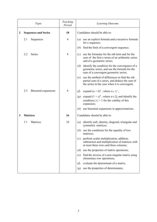 Teaching
               Topic                                        Learning Outcome
                                 Period

2   Sequences and Series          18       Candidates should be able to:

    2.1   Sequences                4       (a) use an explicit formula and a recursive formula
                                               for a sequence;
                                           (b) find the limit of a convergent sequence;

    2.2   Series                   8       (c) use the formulae for the nth term and for the
                                               sum of the first n terms of an arithmetic series
                                               and of a geometric series;
                                           (d) identify the condition for the convergence of a
                                               geometric series, and use the formula for the
                                               sum of a convergent geometric series;
                                           (e) use the method of differences to find the nth
                                               partial sum of a series, and deduce the sum of
                                               the series in the case when it is convergent;

    2.3   Binomial expansions      6       (f)   expand (a + b)n , where n ∈   +
                                                                                   ;

                                           (g) expand (1 + x)n , where n ∈ , and identify the
                                               condition | x | < 1 for the validity of this
                                               expansion;
                                           (h) use binomial expansions in approximations.

3   Matrices                      16       Candidates should be able to:

    3.1   Matrices                10       (a) identify null, identity, diagonal, triangular and
                                               symmetric matrices;
                                           (b) use the conditions for the equality of two
                                               matrices;
                                           (c) perform scalar multiplication, addition,
                                               subtraction and multiplication of matrices with
                                               at most three rows and three columns;
                                           (d) use the properties of matrix operations;
                                           (e) find the inverse of a non-singular matrix using
                                               elementary row operations;
                                           (f)   evaluate the determinant of a matrix;
                                           (g) use the properties of determinants;




                                           3
 
