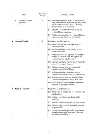 Teaching
             Topic                                         Learning Outcome
                               Period

    3.2   Systems of linear      6       (h) reduce an augmented matrix to row-echelon
          equations                          form, and determine whether a system of linear
                                             equations has a unique solution, infinitely
                                             many solution or no solutions;
                                         (i)   apply the Gaussian elimination to solve a
                                               system of linear equations;
                                         (j)   find the unique solution of a system of linear
                                               equations using the inverse of a matrix.

4   Complex Numbers             12       Candidates should be able to:
                                         (a) identify the real and imaginary parts of a
                                             complex number;
                                         (b) use the conditions for the equality of two
                                             complex numbers;
                                         (c) find the modulus and argument of a complex
                                             number in cartesian form and express the
                                             complex number in polar form;
                                         (d) represent a complex number geometrically by
                                             means of an Argand diagram;
                                         (e) find the complex roots of a polynomial
                                             equation with real coefficients;
                                         (f)   perform elementary operations on two
                                               complex numbers expressed in cartesian form;
                                         (g) perform multiplication and division of two
                                             complex numbers expressed in polar form;
                                         (h) use de Moivre’s theorem to find the powers
                                             and roots of a complex number.

5   Analytic Geometry           14       Candidates should be able to:
                                         (a) transform a given equation of a conic into the
                                             standard form;
                                         (b) find the vertex, focus and directrix of a
                                             parabola;
                                         (c) find the vertices, centre and foci of an ellipse;
                                         (d) find the vertices, centre, foci and asymptotes
                                             of a hyperbola;
                                         (e) find the equations of parabolas, ellipses and
                                             hyperbolas satisfying prescribed conditions
                                             (excluding eccentricity);




                                         4
 