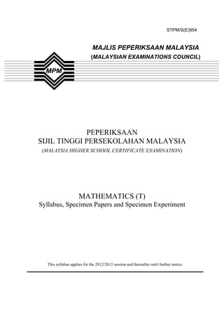 STPM/S(E)954



                             MAJLIS PEPERIKSAAN MALAYSIA
                            (MALAYSIAN EXAMINATIONS COUNCIL)




             PEPERIKSAAN
SIJIL TINGGI PERSEKOLAHAN MALAYSIA
 (MALAYSIA HIGHER SCHOOL CERTIFICATE EXAMINATION)




                     MATHEMATICS (T)
Syllabus, Specimen Papers and Specimen Experiment




  This syllabus applies for the 2012/2013 session and thereafter until further notice.




                                         1
 