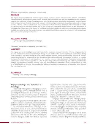 279Fit Perf J. 2008 jul-ago;7(4):278-80.
ESTRATEGIA PARA HUMANIZAR LA TECNOLOGÍA
O JOGO: ESTRATÉGIA PARA HUMANIZAR A TECNOLOGIA
RESUMO
Esta proposta abrange a possibilidade de desenvolver as potencialidades psicomotoras, afetivas, criativas e recreativas do homem, com finalidades
alheias a questões de índole pragmática da vida cotidiana. Através do jogo e seu benefício como meio para complementar as novas tecnologias,
apoiando-se na convicção de que jogo e tecnologia possam se integrar na expressão lúdica, favorecendo as aprendizagens e, sobretudo, harmoni-
zando as relações humanas. O método utilizado é o de sondagem, realizado pela implementação dentro do paradigma qualitativo da investigação
descritiva. As técnicas e os meios realizados foram: pesquisas; entrevistas; análise de antecedentes de formação profissional; além de um trabalho
de coletânea de dados em cursos ministrados pelo autor. O jogo: estratégia para humanizar a tecnologia, comporta um olhar diferente frente ao
uso inteligente de produtos da tecnologia moderna, de maneira que estes fantásticos avanços não situem em um segundo plano a quantidade e a
qualidade das relações humanas. A tecnologia, como outra visão didática, dá possibilidades de acesso ao conhecimento, neste caso a atividade
lúdica como um meio que enriquece e humaniza.
PALAVRAS-CHAVE
Aprendizagem, Educação Infantil, Tecnologia.
THE GAME: A STRATEGY TO HUMANIZE THE TECHNOLOGY
ABSTRACT
This proposal comprises the possibility to develop psychomotor, affective, creative and recreational potentialities of the man, with purposes strange
to queries of pragmatic natural disposition of the daily life. Through the game and its benefit as mean to complement the new technologies, leaning
on the conviction that game and technology can become complete in the ludic expression, favoring the apprenticeships and, above all, harmoniz-
ing the human relations. The survey method was used, accomplished by the implementation inside of the qualitative paradigm of the descriptive
investigation. The techniques and the accomplished means were: researches; interviews; analysis of antecedents of professional formation; besides
a labor of data collection in courses supplied by the author. The game: strategy to humanize the technology, holds a different glance front to the
intelligent usage of products of the modern technology, so that these fantastic advances do not place in a second plan the quantity and the quality
of the human relations. The technology, as other didactic views, grants access possibilities to the knowledge, in this case the ludic activity as a mean
that enriches and humanizes.
KEYWORDS
Learning, Child Rearing, Technology.
El juego: estrategia para humanizar la
tecnología
El planteo de “El juego como estrategia para humani-
zar la tecnología” conlleva una mirada diferente frente al
uso inteligente de productos de la tecnología moderna,
de manera que estos fantásticos avances no ubiquen en
un segundo plano la cantidad y calidad de las relaciones
humanas.
La tecnología como otra mirada didáctica da posibili-
dades de acceso al conocimiento, en este caso la activi-
dad lúdica como un medio que enriquece y humaniza.
La comunicación interpersonal, el diálogo, la con-
frontación fundada de ideas, el encuentro teñido de
afectividad, la capacidad de cooperar solidariamente
y el ejercicio de la empatía pueden sumar el equilibrio
ideal para una vida más rica, libre y plena. Por otra parte,
mediante el juego es posible inferir desde la experiencia
corporal creativa, conceptos como fuerza, inercia, movi-
miento, equilibrio, velocidad, coordinación, alternancia,
ritmo, acoplamiento, etc. que se suman a aspectos éticos
donde se rescatan valores y facetas estéticas vinculadas
con el ingenio, la fantasía y la inventiva, como asimismo
algunos juegos tienden a aﬁnar la observación, incentivar
la búsqueda y desarrollar el sentido del humor.
Los juegos más utilizados como estrategia pedagó-
gica, en su mayoría tienen sustento en la palabra (oral y
escrita) y en la imagen, lo cual nos muestra una marcada
adhesión a aquello que para el docente es material coti-
diano de trabajo y para el alumno resultan percepciones
altamente valoradas y ejercitadas (vista-oído), que deﬁnen
a nuestra cultura audiovisual.
Las opciones de movimiento corporal son las menos
utilizadas. Todo lo relacionado con este tema suele
considerarse privativo del profesor de educación física,
 