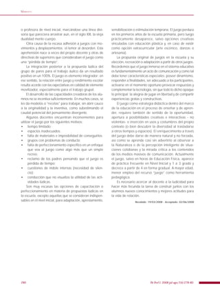 280 Fit Perf J. 2008 jul-ago;7(4):278-80.
MARIOTTI
o profesora de nivel inicial, marcándose una línea divi-
soria que pareciera arrastrar aun, en el siglo XXI, la vieja
dualidad mente-cuerpo.
Otra causa de la escasa adhesión a juegos con mo-
vimientos y desplazamientos: el temor al desorden. Esta
aprehensión nace a veces del propio docente y otras de
directivas de superiores que consideraban el juego como
una “pérdida de tiempo”.
La integración posterior a la propuesta lúdica del
grupo de pares para el trabajo áulico da un resultado
positivo en un 100%. El juego es elemento integrador: en
ese sentido, la relación entre juego y rendimiento escolar
resulta acorde con las expectativas en calidad de elemento
movilizador, especialmente para el trabajo grupal.
El desarrollo de las capacidades creadoras de los alu-
mnos no se incentiva suﬁcientemente. En muchos casos, se
les da modelos o “recetas” para trabajar, sin abrir cauce
a la originalidad y la inventiva, como subestimando el
caudal potencial del pensamiento divergente.
Algunos docentes encuentran inconvenientes para
utilizar el juego por los siguientes motivos:
tiempo limitado;•
espacios inadecuados;•
falta de materiales e imposibilidad de conseguirlos;•
grupos con problemas de conducta;•
falta de perfeccionamiento especíﬁco en un enfoque•
que vea al juego como algo más que un simple
recreo;
reclamo de los padres pensando que el juego es•
pérdida de tiempo;
cuestiones de índole internas (necesidad de silen-•
cio);
conducción que no visualiza la utilidad de las acti-•
vidades lúdicas.
Son muy escasas las opciones de capacitación o
perfeccionamiento en materia de propuestas lúdicas en
la escuela, excepto aquellas que se consideran indispen-
sables en el nivel inicial, para adaptación, aprestamiento,
sensibilización o estimulación temprana. El juego perdura
en los primeros años de la escuela primaria, pero luego
prácticamente desaparece, salvo opciones creativas
vinculadas con educación plástica y, en caso de existir
como opción extracurricular (arte escénico, danzas o
artesanía).
La propuesta original de juegos en la escuela y su
elección, recreación o adaptación a partir de otros juegos.
Recordemos que el juego inmerso en el sistema educativo
es fundamentalmente un acto de comunicación y como tal
debe tener características especiales: poseer dinamismo,
responder a ﬁnalidades, ser adecuado a los participantes,
activarse en el momento oportuno provocar respuestas y
complementar la tecnología, sin que todo lo dicho opaque
lo principal: la alegría de jugar en libertad y de compartir
experiencias gratas y constructivas.
El juego como estrategia didáctica dentro del marco
de la educación en el proceso de enseñar y de apren-
der, requiere también de sentido de la oportunidad,
apertura a posibilidades creativas e interactivas - no
violentas- e inserción en usos y costumbres del propio
contexto (o bien descubrir la diversidad al trasladarse
a otros tiempos y espacios). El enriquecimiento a través
del juego debe darse de manera natural y no forzada,
así como se aprende casi sin advertirlo al observar a
la Naturaleza o de la percepción inteligente de situa-
ciones cotidianas y la mirada crítica a los contenidos
de los medios masivos de comunicación. Actualmente
el juego, salvo en horas de Educación Física, aparece
de práctica frecuente en Nivel Inicial y 1 a 3 grado y
decrece a partir de 4 en forma gradual. A mayor edad,
menor empleo del recurso “juego” como herramienta
pedagógica.
Es necesario acercar al docente a la ludicidad para
hacer más fecunda la tarea de construir juntos con los
alumnos nuevos conocimientos y mejores actitudes para
la vida de relación.
Recebido: 19/03/2008 - Acceptado: 02/06/2008
 