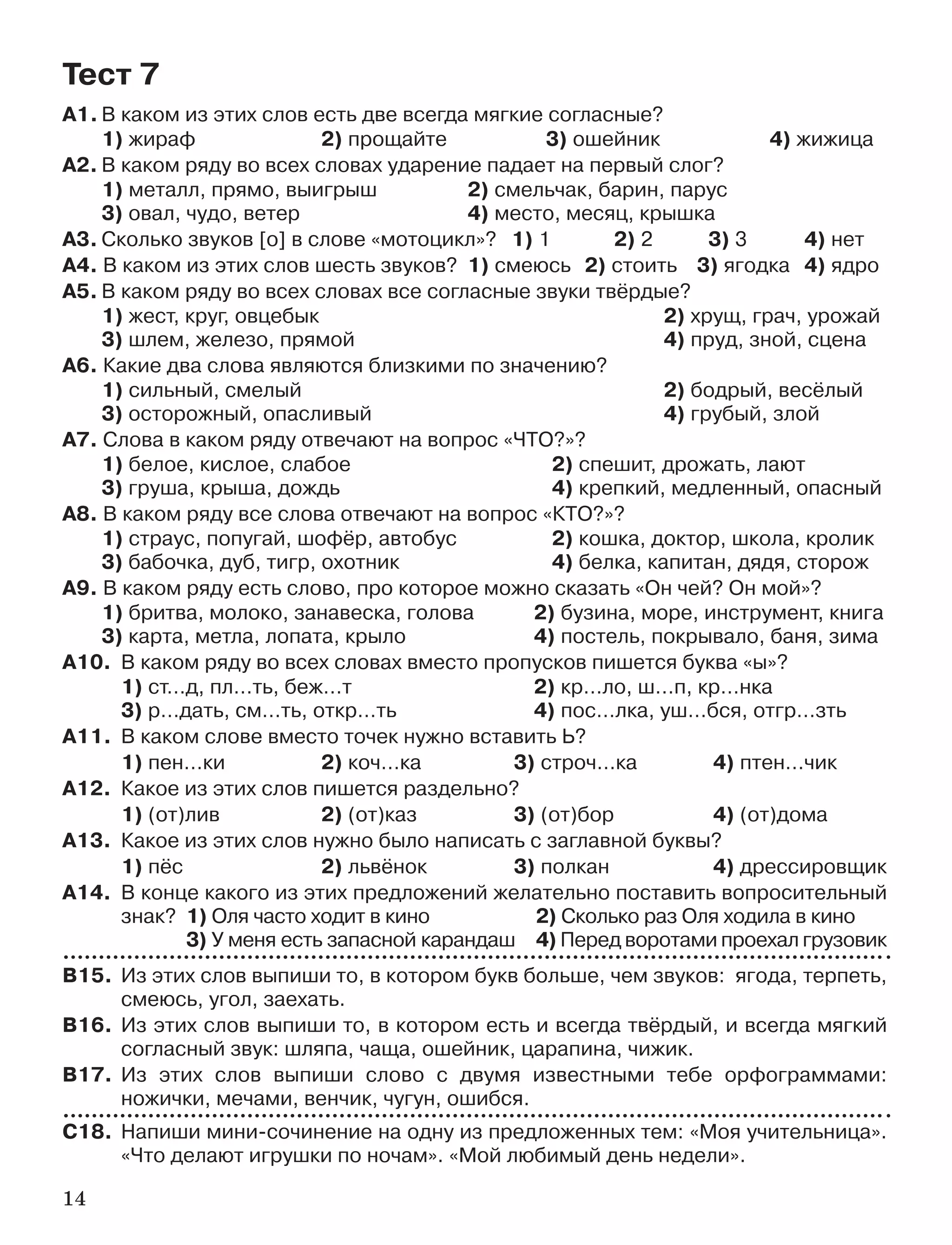 14
А1. В каком из этих слов есть две всегда мягкие согласные?
1) жираф 2) прощайте 3) ошейник 4) жижица
А2. В каком ряду во всех словах ударение падает на первый слог?
1) металл, прямо, выигрыш 2) смельчак, барин, парус
3) овал, чудо, ветер 4) место, месяц, крышка
А3. Сколько звуков [о] в слове «мотоцикл»? 1) 1 2) 2 3) 3 4) нет
А4. В каком из этих слов шесть звуков? 1) смеюсь 2) стоить 3) ягодка 4) ядро
А5. В каком ряду во всех словах все согласные звуки твёрдые?
1) жест, круг, овцебык 2) хрущ, грач, урожай
3) шлем, железо, прямой 4) пруд, зной, сцена
А6. Какие два слова являются близкими по значению?
1) сильный, смелый 2) бодрый, весёлый
3) осторожный, опасливый 4) грубый, злой
А7. Слова в каком ряду отвечают на вопрос «ЧТО?»?
1) белое, кислое, слабое 2) спешит, дрожать, лают
3) груша, крыша, дождь 4) крепкий, медленный, опасный
А8. В каком ряду все слова отвечают на вопрос «КТО?»?
1) страус, попугай, шофёр, автобус 2) кошка, доктор, школа, кролик
3) бабочка, дуб, тигр, охотник 4) белка, капитан, дядя, сторож
А9. В каком ряду есть слово, про которое можно сказать «Он чей? Он мой»?
1) бритва, молоко, занавеска, голова 2) бузина, море, инструмент, книга
3) карта, метла, лопата, крыло 4) постель, покрывало, баня, зима
А10. В каком ряду во всех словах вместо пропусков пишется буква «ы»?
1) ст…д, пл…ть, беж…т 2) кр…ло, ш…п, кр…нка
3) р…дать, см…ть, откр…ть 4) пос…лка, уш…бся, отгр…зть
А11. В каком слове вместо точек нужно вставить Ь?
1) пен…ки 2) коч…ка 3) строч…ка 4) птен…чик
А12. Какое из этих слов пишется раздельно?
1) (от)лив 2) (от)каз 3) (от)бор 4) (от)дома
А13. Какое из этих слов нужно было написать с заглавной буквы?
1) пёс 2) львёнок 3) полкан 4) дрессировщик
А14. В конце какого из этих предложений желательно поставить вопросительный
знак? 1) Оля часто ходит в кино 2) Сколько раз Оля ходила в кино
3) У меня есть запасной карандаш 4) Перед воротами проехал грузовик
В15. Из этих слов выпиши то, в котором букв больше, чем звуков: ягода, терпеть,
смеюсь, угол, заехать.
В16. Из этих слов выпиши то, в котором есть и всегда твёрдый, и всегда мягкий
согласный звук: шляпа, чаща, ошейник, царапина, чижик.
В17. Из этих слов выпиши слово с двумя известными тебе орфограммами:
ножички, мечами, венчик, чугун, ошибся.
С18. Напиши мини сочинение на одну из предложенных тем: «Моя учительница».
«Что делают игрушки по ночам». «Мой любимый день недели».
Тест 7
 
