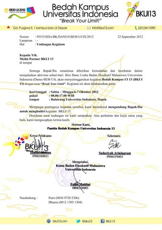 Nomor    : 955/UND/e/BK/DANUS/BEM UI/IX/2012                          22 September 2012
Lampiran : -
Hal      : Undangan Kegiatan


Kepada Yth.
Media Partner BKUI 13
di tempat

       Semoga Bapak/Ibu senantiasa diberikan kemudahan dan kesehatan dalam
menjalankan aktivitas sehari-hari. Biro Dana Usaha Badan Eksekutif Mahasiswa Universitas
Indonesia (Danus BEM UI), akan menyelenggarakan kegiatan Bedah Kampus UI 13 (BKUI
13) dengan tema “Break Your Limit”. Kegiatan ini akan dilaksanakan pada:

       hari/tanggal : Sabtu – Minggu/6-7 Oktober 2012
       pukul        : 08.00-17.00 WIB
       tempat       : Balairung Universitas Indonesia, Depok

        Mengingat pentingnya kegiatan tersebut, kami bermaksud mengundang Bapak/Ibu
untuk menghadiri kegiatan BKUI 13.
        Demikian surat undangan ini kami sampaikan. Atas perhatian dan kerja sama yang
baik, kami mengucapkan terima kasih.




Narahubung :        Putri (0856 9720 5206)
                    Dhania (0812 1305 1304)
 