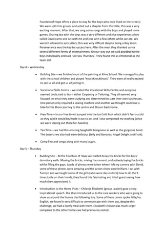 Fountain of Hope offers a place to stay for the boys who once lived on the street.).
We were split into groups and acted out a chapter from the bible; this was a very
exciting moment. After that, we sang some songs with the boys and played some
games. Sharing tea with the boys was a very different and nice experience; a boy
called David came and sat with me and Jess with a few others whilst we ate. We
weren’t allowed to eat cutlery, this was very difficult despite being a Boy Scout.
Perseverance was the key to success here. After the meal they thanked us via
several different forms of entertainment. On our way out we said goodbye to the
boys individually and said ‘see you Thursday’. They found this as emotional as the
team did.
Day 4 – Wednesday
• Building Site – we finished most of the painting at Kiine School. We managed to play
with the school children and played ‘KnockKnockKnock’. They were all really excited
to see us all and got us all joining in.
• Vocational Skills Centre – we visited the Vocational Skills Centre and everyone
seemed dedicated to learn either Carpentry or Tailoring. They all seemed very
focused on what they were studying and determined to start their own businesses.
One person only required a sewing machine and another we thought could use a
bike for his 3hour journey to the centre and 3hours back home.
• Free Time – In our free time I jumped into the Ice Cold Pool which didn’t feel as cold
as they said it would be/made it out to be. And I also completed my washing (since
we were staying out there for 2weeks).
• Tea Time – we had this amazing Spaghetti Bolognaise as well as the gorgeous Salad.
The deserts we also had were delicious (Jelly and Bananas; Angel Delight and Fruit).
• Camp Fire and songs along with many laughs.
Day 5 – Thursday
• Building Site – At the Fountain of Hope we started to lay the bricks for the boys’
dormitory walls. Moving the bricks, mixing the cement, and actively laying the bricks
whilst filling the gaps. Loads of photos were taken when I left my camera with David,
some of these photos were amazing and the action shots were brilliant. I sat with
Tamryn and we taught some of the girls (who were day visitors) how to do the 9
times table on their hands, they found this fascinating and it felt great seeing how
much they appreciated it.
• Introduction to the Home Visits – Chilenje Elizabeth (group Leader) gave a very
inspirational speech. She then introduced us to the care workers who were going to
show us around the homes the following day. Some of these carers spoke little/no
English, we found it very difficult to communicate with them but, despite this
challenge, we had a lovely meal with them. Elizabeth’s house was much larger
compared to the other homes we had previously visited.
 