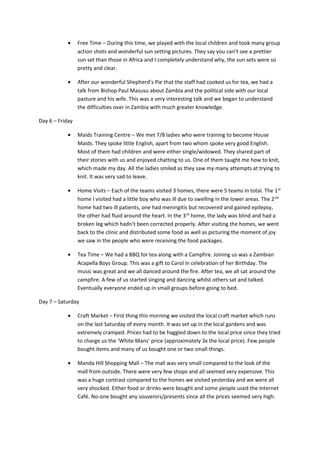 • Free Time – During this time, we played with the local children and took many group
action shots and wonderful sun setting pictures. They say you can’t see a prettier
sun set than those in Africa and I completely understand why, the sun sets were so
pretty and clear.
• After our wonderful Shepherd’s Pie that the staff had cooked us for tea, we had a
talk from Bishop Paul Masusu about Zambia and the political side with our local
pasture and his wife. This was a very interesting talk and we began to understand
the difficulties over in Zambia with much greater knowledge.
Day 6 – Friday
• Maids Training Centre – We met 7/8 ladies who were training to become House
Maids. They spoke little English, apart from two whom spoke very good English.
Most of them had children and were either single/widowed. They shared part of
their stories with us and enjoyed chatting to us. One of them taught me how to knit,
which made my day. All the ladies smiled as they saw my many attempts at trying to
knit. It was very sad to leave.
• Home Visits – Each of the teams visited 3 homes, there were 5 teams in total. The 1st
home I visited had a little boy who was ill due to swelling in the lower areas. The 2nd
home had two ill patients, one had meningitis but recovered and gained epilepsy,
the other had fluid around the heart. In the 3rd
home, the lady was blind and had a
broken leg which hadn’t been corrected properly. After visiting the homes, we went
back to the clinic and distributed some food as well as picturing the moment of joy
we saw in the people who were receiving the food packages.
• Tea Time – We had a BBQ for tea along with a Campfire. Joining us was a Zambian
Acapella Boys Group. This was a gift to Carol in celebration of her Birthday. The
music was great and we all danced around the fire. After tea, we all sat around the
campfire. A few of us started singing and dancing whilst others sat and talked.
Eventually everyone ended up in small groups before going to bed.
Day 7 – Saturday
• Craft Market – First thing this morning we visited the local craft market which runs
on the last Saturday of every month. It was set up in the local gardens and was
extremely cramped. Prices had to be haggled down to the local price since they tried
to charge us the ‘White Mans’ price (approximately 3x the local price). Few people
bought items and many of us bought one or two small things.
• Manda Hill Shopping Mall – The mall was very small compared to the look of the
mall from outside. There were very few shops and all seemed very expensive. This
was a huge contrast compared to the homes we visited yesterday and we were all
very shocked. Either food or drinks were bought and some people used the Internet
Café. No-one bought any souvenirs/presents since all the prices seemed very high.
 