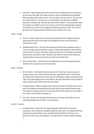 • Jesus Film – Many people welcomed us like we were celebrities and surrounded us
for the rest of the night. This made a few of us very uncomfortable and squashed.
Many questions were asked, such as: ‘Can you take us to your home?’; ‘Do you have
one million dollars?’; ‘Can you buy us some sweets?’; one of the most difficult
questions to answer was: ‘Why are you white and I’m black?’. These questions made
the situation very difficult, but not as much as some of the local guys/boys trying to
feel the girls up. Some of the younger girls liked to play with our hair. As we left to
go back to our compound, boys tried to jump on the back of our bus.
Day 8 – Sunday
• Church – A 2hour long service contained many pleasant choirs singing very joyful
songs. We shuck every ones hands on the departure of the church and was re-
invited in for a drink.
• Old McDonald’s Farm – This farm was amazing. Old street boys (whether recent or
not) are brought up by this Scottish couple, in which they fended for about 29 boys
and sent them to school. These boys worked on the farm on Saturdays and worked
without tools and called it: God’s Intention. We had lunch there and the food was
amazing, better and much nicer than any meal we had had so far.
• Africa United (Film) – Good film but not totally factual. Very interesting and about
football. Some sad parts and some funny parts.
Day 9 – Monday
• On the Streets – We visited the streets where the ‘street boys’ sleep. It was very
emotional and a very unsafe vibe was felt by all, especially the girls. The boys and
the odd girl that stayed on the streets were all sniffing glue residue and seemed very
‘high’, this made talking to them very difficult. We then went back to the Fountain of
Hope and had a picnic with frozen ham and cheese.
• Kumbaya School – Whilst a stayed at the Fountain of Hope to finish the work, 6 of us
went to Kumbaya and sanded down the walls ready for painting the following day.
This made our muscles ache since it was quite hard and the walls were very rough. A
lot of ‘dust’ was removed and swept up.
• Tea Time – Guests from Kumbaya School came over and we were told some very
interesting things (none of which I can remember).
Day 10 – Tuesday
• Kumbaya School – Spent this morning painting the inside walls of two of the
classrooms, one of which we managed to get two coats onto. The outside walls have
started to be painted. After lunch, we helped feed the 500 kids. This was a very
hectic lunch time, were many kids got 1 serving and the occasional cheeky child get
2.
 