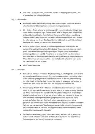 • Free Time – During this time, I visited the Arcades (a shopping centre) with a few
others and we had coffee/milkshakes.
Day 11 – Wednesday
• Kumbaya School – We finished painting the school and spent some time with the
school children and taking photos which were mostly action shots.
• Bill + Bettes – This is a home for children aged 2-5 years. Here I met a little girl also
called Rebecca along with a girl called Natasha. Both of the girls were very friendly
and quiet but loved to play. Natasha loved the swing whilst Rebecca loved being
cuddled. Rebecca went on the see saw where a few others joined her and I pushed
the other side up and down. We all gave them a teddy each as we left to make our
departure much easier, but it was still a difficult leave.
• House of Moses – This is a home for children aged between 0-18 months. We
started off by visiting the smallest of the babies. They were small, cute and mostly
quiet. They liked to be hugged and squeeze your fingers. Finally we visited the
children aged between 1 and 2. These loved to be played with and climb all over
you. Some were in the early stages of walking and others wanted your full attention.
A few of them had wet trousers whilst a few had a twinkle when they were on my
lap. I was one of the last to leave.
• Induction to Livingstone
Day 12 – Thursday
• Kiine School – Here we completed the gloss painting, in which I got the paint all over
my hands (very difficult to remove). Once my hands were clean, I carried the rollers
to the container getting more blue paint on my hands. In the end, after removing
the roller heads of their handles, I looked like Avatar. It took about half an hour to
remove the main bulk of the paint and I still managed to have some left.
• Munda Wanga Wildlife Park – When we arrived at this Safari Park we had a picnic
lunch. At this point we all got attacked by ants. Most of us ended up eating standing
up. Whilst we waited for the pupils from Kumbaya School to join us, people began
playing football and some of us had our pictures taken. Jess managed to scrape her
knee and elbow stopping the ball from going into the water. When the pupils
arrived, we helped them get their lunch before playing some games with a
parachute. Cat and Mouse was one of the better ones played . We then toured the
Park and saw many animals. We all enjoyed seeing the big cats since there weren’t
any to be on our tour on Saturday. Taking photos of each animal and many action
shots and joint pictures with the pupils.
• Our free time was to pack; many fritters were eaten; we had a talk to reduce the
‘culture shock’ when we came back to the UK; Sunset pictures and Moon Rising
Pictures taken on bus journey home to the compound.
 
