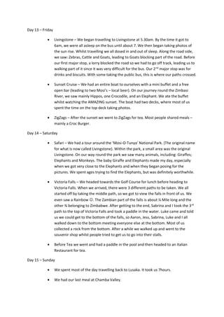 Day 13 – Friday
• Livingstone – We began travelling to Livingstone at 5.30am. By the time it got to
6am, we were all asleep on the bus until about 7. We then began taking photos of
the sun rise. Whilst travelling we all dosed in and out of sleep. Along the road side,
we saw: Zebras, Cattle and Goats, leading to Goats blocking part of the road. Before
our first major stop, a lorry blocked the road so we had to go off track, leading us to
walking part of it since it was very difficult for the bus. Our 2nd
major stop was for
drinks and biscuits. With some taking the public bus, this is where our paths crossed.
• Sunset Cruise – We had an entire boat to ourselves with a mini buffet and a free
open bar (leading to two Mosi’s – local beer). On our journey round the Zimbasi
River, we saw mainly Hippos, one Crocodile, and an Elephant. We ate the buffet
whilst watching the AMAZING sunset. The boat had two decks, where most of us
spent the time on the top deck taking photos.
• ZigZags – After the sunset we went to ZigZags for tea. Most people shared meals –
mainly a Croc Burger.
Day 14 – Saturday
• Safari – We had a tour around the ‘Mosi-O-Tunya’ National Park. (The original name
for what is now called Livingstone). Within the park, a small area was the original
Livingstone. On our way round the park we saw many animals, including: Giraffes;
Elephants and Monkeys. The baby Giraffe and Elephants made my day, especially
when we got very close to the Elephants and when they began posing for the
pictures. We spent ages trying to find the Elephants, but was definitely worthwhile.
• Victoria Falls – We headed towards the Golf Course for lunch before heading to
Victoria Falls. When we arrived, there were 3 different paths to be taken. We all
started off by taking the middle path, so we got to view the falls in front of us. We
even saw a Rainbow . The Zambian part of the falls is about ¼ Mile long and the
other ¾ belonging to Zimbabwe. After getting to the end, Sabrina and I took the 3rd
path to the top of Victoria Falls and took a paddle in the water. Luke came and told
us we could get to the bottom of the falls, so Aaron, Jess, Sabrina, Luke and I all
walked down to the bottom meeting everyone else at the bottom. Most of us
collected a rock from the bottom. After a while we walked up and went to the
souvenir shop whilst people tried to get us to go into their stalls.
• Before Tea we went and had a paddle in the pool and then headed to an Italian
Restaurant for tea.
Day 15 – Sunday
• We spent most of the day travelling back to Lusaka. It took us 7hours.
• We had our last meal at Chamba Valley.
 