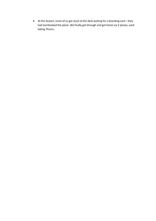 • At the Airport, some of us got stuck at the desk waiting for a boarding card – they
had overbooked the plane. We finally got through and got home via 2 planes, each
taking 7hours.
 