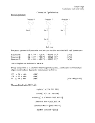 Manjot Singh
Sacramento State University
Generation Optimization
Problem Statement:
Bus 1 Bus 2 Bus 3
Bulk Load
Generator 1 Generator 2 Generator 3
Bus 4
In a power system with 3 generation units, the cost functions associated with each generator are:
Generator 1: 𝐶1 = 370 + 7.20 P1 + 0.0040 (P1)2
(MW)
Generator 2: 𝐶2 = 500 + 7.50 P2 + 0.0025 (P2)2
(MW)
Generator 3: 𝐶3 = 550 + 6.74 P3 + 0.0035 (P3)2
(MW)
The total system has a demand of 500 MW.
Design an algorithm in MATLAB to find the optimal dispatch, 𝜆 (lambda) the incremental cost
of power and total cost if generator limitations are as follows:
135 ≤ P1 ≤ 400 (MW)
150 ≤ P2 ≤ 600 (MW)
50 ≤ P3 ≤ 445 (MW) (MW = Megawatts)
Matrices Data Used in MATLAB:
𝐴𝑙𝑝ℎ𝑎(𝛼) = [370, 500, 550]
𝐵𝑒𝑡𝑎(𝛽) = [7.20, 7.50, 6.74]
𝐺𝑎𝑚𝑚𝑎(𝛾) = [0.0040, 0.0025, 0.0035]
𝐺𝑒𝑛𝑒𝑟𝑎𝑡𝑜𝑟 𝑀𝑖𝑛 = [135, 150, 50]
𝐺𝑒𝑛𝑒𝑟𝑎𝑡𝑜𝑟 𝑀𝑎𝑥 = [400, 600, 445]
𝑆𝑦𝑠𝑡𝑒𝑚 𝐷𝑒𝑚𝑎𝑛𝑑 = [500]
 