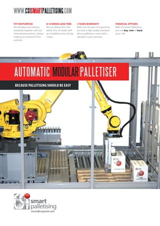 AUTOMATIC MODULARPALLETISER
BECAUSE PALLETISING SHOULD BE EASY
WWW.CSISMARTPALLETISING.COM
FIT FOR PURPOSE
We develop new industry
standards together with our
international partners, always
making our products fit for
purpose.
FINANCIAL OPTIONS
With CSi Smart Palletising,
you can buy, rent or lease
your i-Pal.
8-10 WEEKS LEAD TIME
We can deliver the i-Pal
within 8 to 10 weeks with
an installation time of only
3 days.
3 YEARS WARRANTY
With over 50 years of experience,
we have a high quality standard.
All our palletisers come with a
standard 3 year warranty.
smart@csiportal.com
 