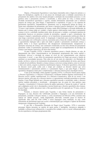 Graphos. João Pessoa, Ano VI. N. 2/1, Jun./Dez., 2004 227
Depois, o Pensamento Egocêntrico é uma lógica intermédia entre a lógica do autismo e a
lógica da inteligência; engloba em si um pouco de orientação para a realidade característica do
pensamento dos adultos; tem como função principal a satisfação das necessidades pessoais; é o elo
genético entre o pensamento autístico e socializado, e, desse ponto de vista, a criança possui
atividade incontestável egocêntrica e egoísta, estando intimamente relacionado com a natureza
psíquica da criança que, para Piaget, é impermeável à experiência. O jogo é a lei suprema do
pensamento egocêntrico, enquadrando-se, juntamente com as imaginações plenas de desejo, na
forma mais espontânea do pensamento, que fazem o desejável parecer inatingível. Até a idade dos
7/8 anos o jogo domina o pensamento da criança, sendo difícil distinguir a invenção deliberada, da
fantasia que a criança julga ser verdade; a lógica aparece relativamente tarde; pois o pensamento
começa a servir a satisfação imediata muito antes de procurar a verdade; a concepção genética do
pensamento baseia-se na premissa extraída de psicanálise, segundo a qual o pensamento das
crianças é original e naturalmente autístico e só se transforma em pensamento realista por efeito de
uma longa e persistente pressão social. A imaginação é importante para resolver problemas, mas
não se preocupa com verificações e provas, necessárias para a busca da verdade Antes dos 7/8 anos
o egocentrismo impregna tudo e após esta idade é quando o pensamento socializado começa a
ganhar forma e os traços egocêntricos não desaparecem instantaneamente: desaparecem as
operações sensoriais da criança, mas continuam cristalizadas na área mais abstrata do pensamento
puramente verbal. O pensamento egocêntrico assume papel de acompanhamento da atividade da
criança e tem funções expressiva e de alívio das tensões.
Já para Vygotsky (1979), o discurso egocêntrico possui a função diretora, ou seja, de
planejamento das ações, transformando-se em pensamento propriamente dito muito natural e
facilmente; eleva-se a atividade da criança ao nível de um comportamento com objetivos
conscientes; é social - o que difere do pensamento egocêntrico de Piaget que possui a função de
satisfazer as necessidades pessoais. Para além de ser um meio de expressão e de libertação de
tensão, em breve, torna-se um instrumento de pensamento no sentido próprio do termo, para buscar
a solução de um problema. Quando a criança começa a conversar consigo própria, como se estivesse
a falar com outrem, surgem as primeiras manifestações lógicas. O discurso egocêntrico, dissociado
do discurso social geral, acaba com o tempo por conduzir ao discurso interior que serve
simultaneamente o pensamento autístico e o pensamento lógico, o que para Piaget, o discurso
egocêntrico desaparece muito pura e simplesmente e o discurso interior pouca elucidação merece.
Como já foi elucidado, ainda segundo Vygotsky (1979), é o Discurso Social quem origina
o Discurso Egocêntrico e o Discurso Comunicativo, recebendo também algumas características: O
Discurso social é global, multifuncional. Já o Discurso Comunicativo, além de ser social, é um
discurso interior, pois para ele o discurso interior e o egocentrismo oralizado preenchem as mesmas
funções. Como Piaget defende que o discurso egocêntrico precede o socializado, então, o discurso
interior também precederia o socializado – pressuposto que, do ponto de vista genético, para
Vygotsky, é insustentável. O discurso interior do adulto representa o “pensar de si para si” mais do
que a adaptação social; isto é, desempenha a mesma função que o discurso egocêntrico das crianças;
já para Piaget, o adulto não possui mais a fala egocêntrica pois foi superada aos 7/8 anos, como já
foi elucidado.
Portanto, o discurso interior para Vygotsky é uma forma interna de pensamento e
linguagem, ou seja, discurso não verbalizado, passando a linguagem a ser um instrumento de
pensamento, coroando o discurso interior, e, como encontramos em Oliveira (1992), constitui uma
espécie de “dialeto pessoal”, sendo fragmentado, abreviado, contendo quase só núcleos de
significado. Mas, para De Vitto (1998), é nessa linguagem como mediação, ou seja, como
instrumento de pensamento (para que ocorra a internalização) que configura a ruptura da dicotomia
interpessoal e intrapessoal em Vygotsky.
E, por fim, o Pensamento Orientado de Piaget (Apud Vygotsky, 1979) é consciente:
prossegue objetos presentes no espírito de quem pensa; é inteligente: encontra-se adaptado à
realidade e esforça-se por influenciá-la; é susceptível de verdade e erro e é social: influenciado pelas
leis da experiência e da lógica propriamente dita.
 