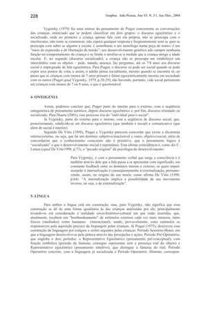 Graphos. João Pessoa, Ano VI. N. 2/1, Jun./Dez., 2004228
Vygotsky (1979) faz uma síntese do pensamento de Piaget concernente as conversações
das crianças, enunciado que se podem classificar em dois grupos: o discurso egocêntrico e o
socializado, onde no primeiro a criança apenas fala com ela própria; não se preocupa com o
interlocutor; não tenta se comunicar; não espera qualquer resposta e freqüentemente nem se quer se
preocupa com saber se alguém a escuta; é semelhante a um monólogo numa peça de teatro; é um
“meio de expressão e de libertação de tensão”; seu desenvolvimento genético não cumpre nenhuma
função no comportamento da criança e se limita a atrofiar-se à medida que a criança atinge a idade
escolar. E; no segundo (discurso socializado), a criança não se preocupa em estabelecer um
intercâmbio com os objetos – pede, manda, ameaça, faz perguntas; até os 7/8 anos seu discurso
social é impregnado de fala egocêntrica. Para Piaget, o discurso só pode ser social quando se pode
expor seus pontos de vista, e assim, o adulto pensa socialmente, mesmo quando se encontra só, ao
passo que as crianças com menos de 7 anos pensam e falam egocentricamente mesmo em sociedade
com os outros (Piaget apud Vygotsky, 1979, p.28-29), não havendo, portanto, vida social persistente
em crianças com menos de 7 ou 8 anos, o que é questionável.
4- ONTOGENIA
Assim, podemos concluir que, Piaget parte do interno para o externo, com a seqüência
ontogenética de pensamento autístico, depois discurso egocêntrico e, por fim, discurso orientado ou
socializado. Para Duarte (2001), este processo iria do “individual para o social”.
Já Vygotsky, parte do externo para o interno, com a seqüência de discurso social, que,
posteriormente, subdivide-se em discurso egocêntrico (que também é social) e comunicativo (que
além de social é interior).
Segundo De Vitto (1998), Piaget e Vygotsky parecem concordar que existe a dicotomia
interno/externo, ou seja, que há um domínio subjetivo/inacessível e outro, objetivo/social, além de
concordarem que o conhecimento consciente não é primitivo, que o pensamento lógico é
“socializado” e que o desenvolvimento inicial é espontâneo. Esta última coincidência é, como diz C.
Lemos (apud De Vitto1998, p.73), o “pecado original” da psicologia do desenvolvimento.
Para Vygotsky, é com o pensamento verbal que surge a consciência e é
também através dele que a fala passa a se apresentar com significado, em
constante feedback entre os domínios interno e externo, os quais impul-
sionarão à internalização e conseqüentemente à externalização, permane-
cendo, assim, na origem da sua teoria, como afirma De Vitto (1998,
p.64): “A internalização implica a possibilidade de seu movimento
inverso, ou seja, o de externalização”.
5- LÍNGUA
Para ambos a língua está em construção, mas, para Vygotsky, não significa que essa
construção se dê de uma forma igualitária às das crianças analisadas por ele, principalmente
levando-se em consideração a realidade sócio-histórico-cultural em que estão inseridas, que,
atualmente, recebem um “bombardeamento” de estímulos externos cada vez mais intensos, tanto
físicos (mediados) como humanos (interacional), sendo, provavelmente, estes estímulos os
responsáveis pela aquisição precoce da linguagem pelas crianças. Já Piaget (1975), descreveu essa
construção da linguagem por estágios a serem seguidos pelas crianças: Período Sensório-Motor, em
que a linguagem desenvolve-se pela prática através das percepções e ações; Período Pré-Operatório,
que engloba o dois períodos: o Representativo Egocêntrico (pensamento pré-conceptual), com
função simbólica (período da fantasia; consegue representar sem a presença real do objeto) e
Representativo egocêntrico (pensamento intuitivo), que distingue a fantasia do real; Período
Operatório concreto, com a linguagem já socializada e Período Operatório Abstrato, correspon-
 