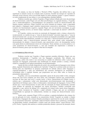 Graphos. João Pessoa, Ano VI. N. 2/1, Jun./Dez., 2004230
No entanto, na ótica de Smolka e Wertsch (1994), Vygotsky não definiu bem o que
significam as relações sociais ou a relação entre as pessoas, focando sua atenção em “questões de
interação social concreta, talvez envolvendo duplas ou outros pequenos grupos” e quem evidencia-
se como complemento de suas idéias é o seu contemporâneo chamado Bakhtin.
Podemos ressaltar que, embora Vygotsky e Piaget tenham trilhado pelo rumo da psicologia
do desenvolvimento, sendo Piaget com um olhar psicobiológico na cognição humana, e Vygotsky
com o medicinal(orgânico) e psicopedagógico (na perspectiva social) no desenvolvimento das
funções mentais superiores, Piaget construiu sua teoria centrada em estágios, onde a capacidade
para adquirir a linguagem segue caminhos maturacionais consecutivos ascendentes. “O processo
evolutivo do funcionamento cognitivo, segundo Piaget, tem um movimento ascendente, no qual
cada nova estrutura envolve, ao mesmo tempo, superação e conservação da anterior” (ARAÚJO,
1998, p.34).
Já Vygotsky, centrou sua teoria na construção da linguagem onde a criança a desenvolve
reciprocamente, no sentido de que a “zona de desenvolvimento” proximal migra para a “zona de
desenvolvimento real”, ou seja, nível de desenvolvimento já alcançado/consolidado com capacidade
de realizar tarefas individualmente, tornando a se voltar para o “desenvolvimento proximal” e assim
sucessivamente, onde o desenvolvimento potencial entra nesta relação como estimulador e
desencadeador de atitudes e desenvolvimento, cuja característica seria a de desempenhar tarefas
com ajuda (direta ou indiretamente) através de orientações. Neste entrelace, as escolas podem se ver
como propulsoras do desenvolvimento, e, sem este resultado (de impulsionar e estimular o
desenvolvimento), parece que seu objetivo final não foi atingido.
6- CONSIDERAÇÕES FINAIS
Podemos concluir que Vygotsky e Piaget seguiram caminhos diferentes, Piaget com sua
gramática hierarquizada e Vygotsky com sua linguagem socializada. Não obstante suas
divergências, ambos têm muito a nos acrescentar no sentido de refletirmos sobre o processo de
aquisição da linguagem, propiciando uma modificação de atitudes perante a criança, evitando
rotulá-la e enquadrá-la em espaços pretendentes ou pré-determinados.
Apesar da forte exclusão temporária do social e da consideração da linguagem como último
plano, seguindo firmemente uma seqüência de “períodos”, Piaget foi e continua sendo um marco na
história pela sua importância na pesquisa (exploração do método clínico) sobre linguagem e
cognição/inteligência, e pela sua transferência dos conceitos (biológicos) de assimilação e
acomodação para a cognição humana, que propiciaram um novo olhar sobre as formas de
pensamento representativo.
Vygotsky, com sua extraordinária capacidade, apesar de tão pouca idade vivida, conseguiu
deixar não uma teoria completa, por faixa etária, mas contemplou aspectos que, posteriormente,
serviram de base para uma nova e recente teoria: a Sócio- Interacionista de Cláudia Lemos, e
enfatiza que o pensamento verbal seria determinado sócio-historicamente (não descartando a
importância do biológico para a fala) e evidenciando a internalização da linguagem. Correa (1999)
declara que o sócio-interacionismo vai para além da concepção de língua internalizada, trazendo
como produto da aquisição da linguagem um sujeito psicológico, também constituído pela
linguagem, e que, através do diálogo, há o surgimento da criança como sujeito dessa linguagem.
Buscou, assim, incorporar de Vygotsky o papel atribuído à língua, que, por ser socialmente
compartilhada na aquisição do conhecimento, introduz na criança um desenvolvimento sócio-
histórico.
Sendo assim, enquanto Piaget (1978) ao analisar a cognição/inteligência das crianças fez
uso da aplicação de testes, situando-se na característica formal; Vygotsky ao estudar a relação
pensamento e linguagem das crianças (funções psicológicas superiores) fez uso do social, situando-
se na característica funcional, “rejeitando a idéia de funções mentais fixas e imutáveis e acreditando
na plasticidade cerebral, considerando o cérebro como um sistema aberto” (apud Oliveira, 1992,
p.24). Porém, Vygotsky não analisou os sentidos produzidos durante o processo da interação, dentro
 