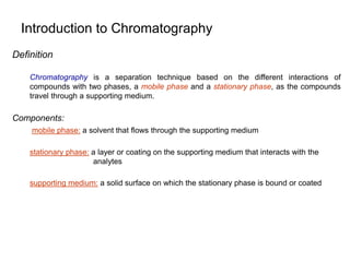 Introduction to Chromatography
Definition
Chromatography is a separation technique based on the different interactions of
compounds with two phases, a mobile phase and a stationary phase, as the compounds
travel through a supporting medium.
Components:
mobile phase: a solvent that flows through the supporting medium
stationary phase: a layer or coating on the supporting medium that interacts with the
analytes
supporting medium: a solid surface on which the stationary phase is bound or coated
 