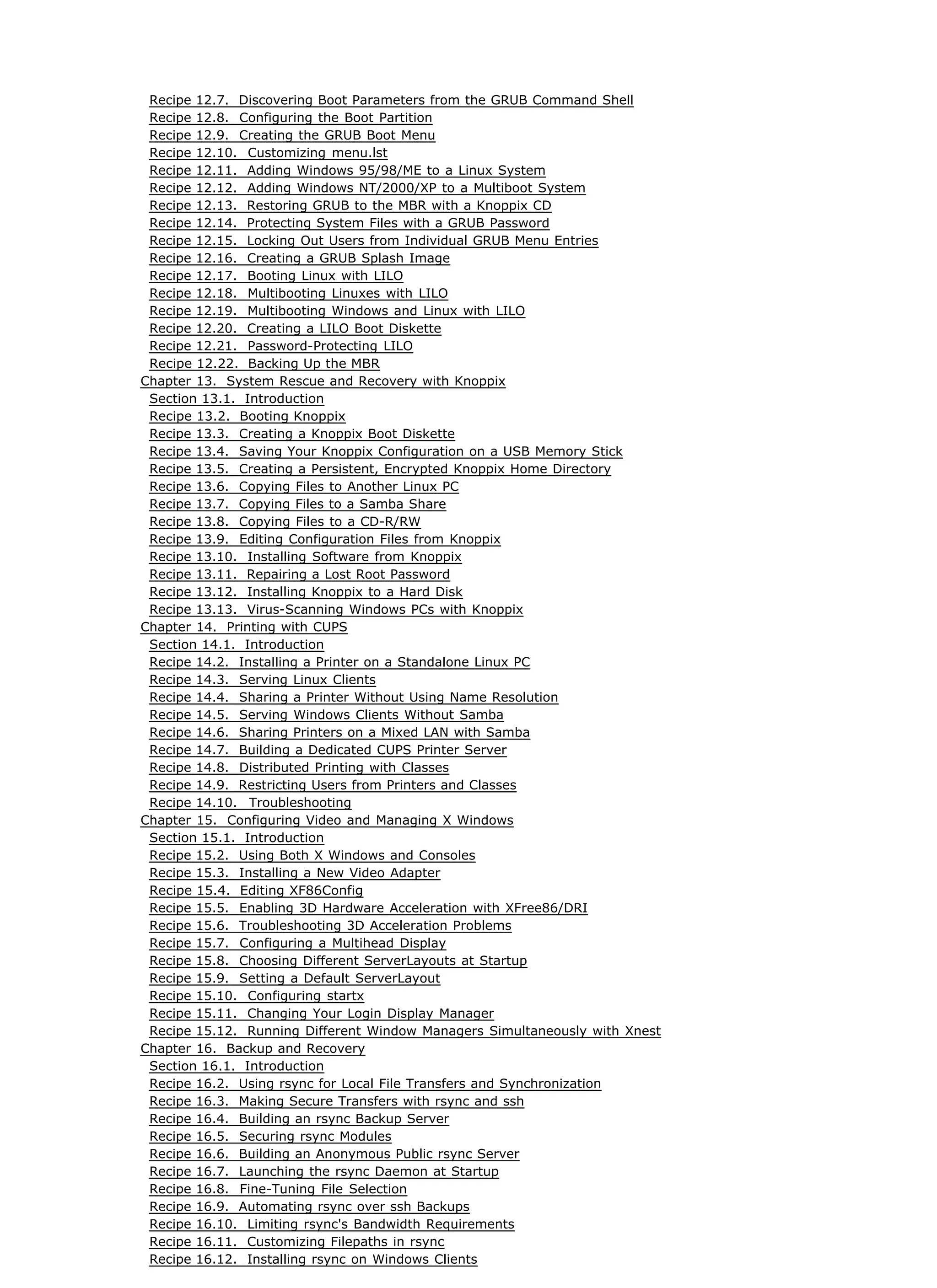 Recipe 12.7. Discovering Boot Parameters from the GRUB Command Shell
Recipe 12.8. Configuring the Boot Partition
Recipe 12.9. Creating the GRUB Boot Menu
Recipe 12.10. Customizing menu.lst
Recipe 12.11. Adding Windows 95/98/ME to a Linux System
Recipe 12.12. Adding Windows NT/2000/XP to a Multiboot System
Recipe 12.13. Restoring GRUB to the MBR with a Knoppix CD
Recipe 12.14. Protecting System Files with a GRUB Password
Recipe 12.15. Locking Out Users from Individual GRUB Menu Entries
Recipe 12.16. Creating a GRUB Splash Image
Recipe 12.17. Booting Linux with LILO
Recipe 12.18. Multibooting Linuxes with LILO
Recipe 12.19. Multibooting Windows and Linux with LILO
Recipe 12.20. Creating a LILO Boot Diskette
Recipe 12.21. Password-Protecting LILO
Recipe 12.22. Backing Up the MBR
Chapter 13. System Rescue and Recovery with Knoppix
Section 13.1. Introduction
Recipe 13.2. Booting Knoppix
Recipe 13.3. Creating a Knoppix Boot Diskette
Recipe 13.4. Saving Your Knoppix Configuration on a USB Memory Stick
Recipe 13.5. Creating a Persistent, Encrypted Knoppix Home Directory
Recipe 13.6. Copying Files to Another Linux PC
Recipe 13.7. Copying Files to a Samba Share
Recipe 13.8. Copying Files to a CD-R/RW
Recipe 13.9. Editing Configuration Files from Knoppix
Recipe 13.10. Installing Software from Knoppix
Recipe 13.11. Repairing a Lost Root Password
Recipe 13.12. Installing Knoppix to a Hard Disk
Recipe 13.13. Virus-Scanning Windows PCs with Knoppix
Chapter 14. Printing with CUPS
Section 14.1. Introduction
Recipe 14.2. Installing a Printer on a Standalone Linux PC
Recipe 14.3. Serving Linux Clients
Recipe 14.4. Sharing a Printer Without Using Name Resolution
Recipe 14.5. Serving Windows Clients Without Samba
Recipe 14.6. Sharing Printers on a Mixed LAN with Samba
Recipe 14.7. Building a Dedicated CUPS Printer Server
Recipe 14.8. Distributed Printing with Classes
Recipe 14.9. Restricting Users from Printers and Classes
Recipe 14.10. Troubleshooting
Chapter 15. Configuring Video and Managing X Windows
Section 15.1. Introduction
Recipe 15.2. Using Both X Windows and Consoles
Recipe 15.3. Installing a New Video Adapter
Recipe 15.4. Editing XF86Config
Recipe 15.5. Enabling 3D Hardware Acceleration with XFree86/DRI
Recipe 15.6. Troubleshooting 3D Acceleration Problems
Recipe 15.7. Configuring a Multihead Display
Recipe 15.8. Choosing Different ServerLayouts at Startup
Recipe 15.9. Setting a Default ServerLayout
Recipe 15.10. Configuring startx
Recipe 15.11. Changing Your Login Display Manager
Recipe 15.12. Running Different Window Managers Simultaneously with Xnest
Chapter 16. Backup and Recovery
Section 16.1. Introduction
Recipe 16.2. Using rsync for Local File Transfers and Synchronization
Recipe 16.3. Making Secure Transfers with rsync and ssh
Recipe 16.4. Building an rsync Backup Server
Recipe 16.5. Securing rsync Modules
Recipe 16.6. Building an Anonymous Public rsync Server
Recipe 16.7. Launching the rsync Daemon at Startup
Recipe 16.8. Fine-Tuning File Selection
Recipe 16.9. Automating rsync over ssh Backups
Recipe 16.10. Limiting rsync's Bandwidth Requirements
Recipe 16.11. Customizing Filepaths in rsync
Recipe 16.12. Installing rsync on Windows Clients
 