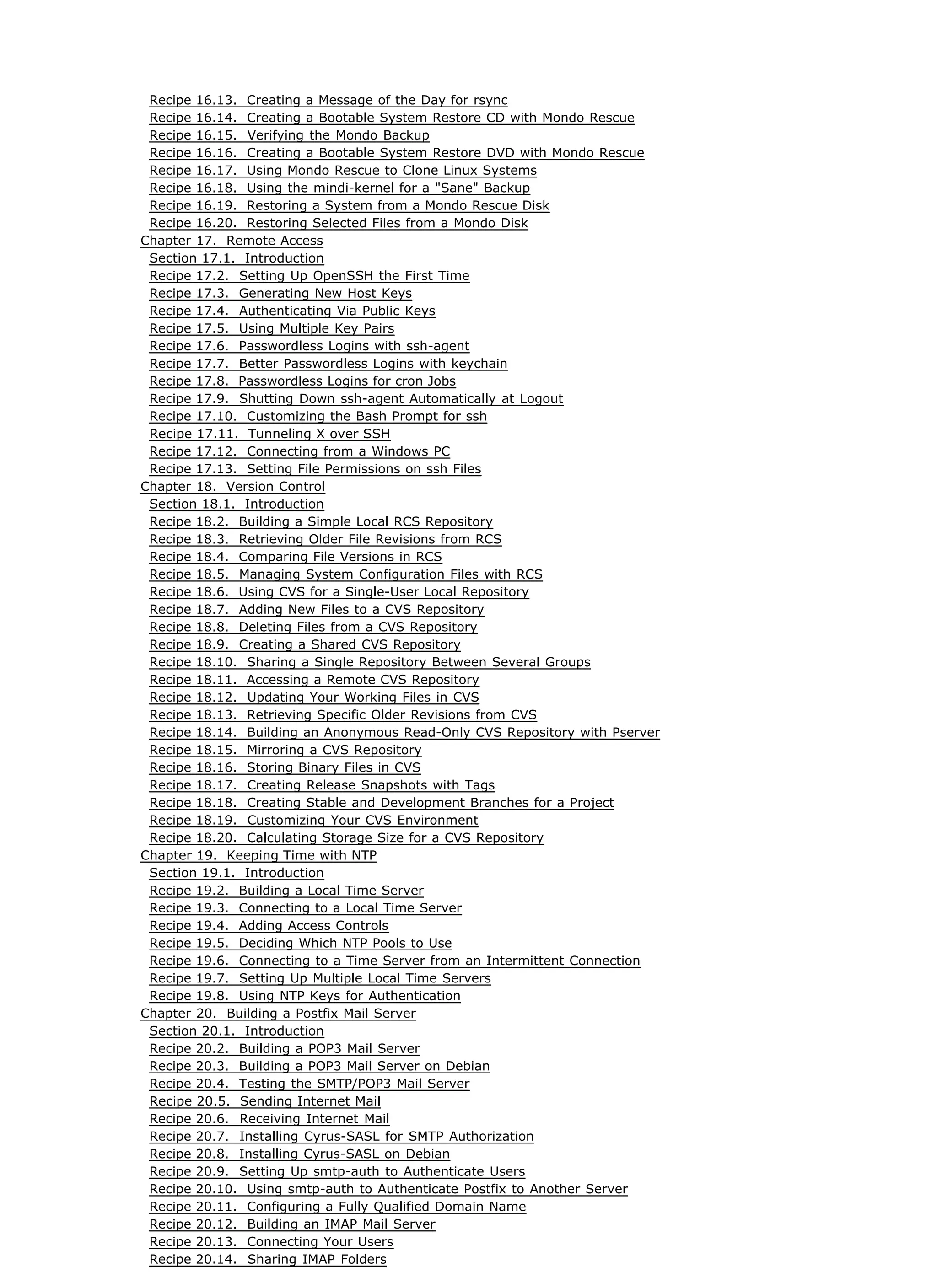 Recipe 16.13. Creating a Message of the Day for rsync
Recipe 16.14. Creating a Bootable System Restore CD with Mondo Rescue
Recipe 16.15. Verifying the Mondo Backup
Recipe 16.16. Creating a Bootable System Restore DVD with Mondo Rescue
Recipe 16.17. Using Mondo Rescue to Clone Linux Systems
Recipe 16.18. Using the mindi-kernel for a "Sane" Backup
Recipe 16.19. Restoring a System from a Mondo Rescue Disk
Recipe 16.20. Restoring Selected Files from a Mondo Disk
Chapter 17. Remote Access
Section 17.1. Introduction
Recipe 17.2. Setting Up OpenSSH the First Time
Recipe 17.3. Generating New Host Keys
Recipe 17.4. Authenticating Via Public Keys
Recipe 17.5. Using Multiple Key Pairs
Recipe 17.6. Passwordless Logins with ssh-agent
Recipe 17.7. Better Passwordless Logins with keychain
Recipe 17.8. Passwordless Logins for cron Jobs
Recipe 17.9. Shutting Down ssh-agent Automatically at Logout
Recipe 17.10. Customizing the Bash Prompt for ssh
Recipe 17.11. Tunneling X over SSH
Recipe 17.12. Connecting from a Windows PC
Recipe 17.13. Setting File Permissions on ssh Files
Chapter 18. Version Control
Section 18.1. Introduction
Recipe 18.2. Building a Simple Local RCS Repository
Recipe 18.3. Retrieving Older File Revisions from RCS
Recipe 18.4. Comparing File Versions in RCS
Recipe 18.5. Managing System Configuration Files with RCS
Recipe 18.6. Using CVS for a Single-User Local Repository
Recipe 18.7. Adding New Files to a CVS Repository
Recipe 18.8. Deleting Files from a CVS Repository
Recipe 18.9. Creating a Shared CVS Repository
Recipe 18.10. Sharing a Single Repository Between Several Groups
Recipe 18.11. Accessing a Remote CVS Repository
Recipe 18.12. Updating Your Working Files in CVS
Recipe 18.13. Retrieving Specific Older Revisions from CVS
Recipe 18.14. Building an Anonymous Read-Only CVS Repository with Pserver
Recipe 18.15. Mirroring a CVS Repository
Recipe 18.16. Storing Binary Files in CVS
Recipe 18.17. Creating Release Snapshots with Tags
Recipe 18.18. Creating Stable and Development Branches for a Project
Recipe 18.19. Customizing Your CVS Environment
Recipe 18.20. Calculating Storage Size for a CVS Repository
Chapter 19. Keeping Time with NTP
Section 19.1. Introduction
Recipe 19.2. Building a Local Time Server
Recipe 19.3. Connecting to a Local Time Server
Recipe 19.4. Adding Access Controls
Recipe 19.5. Deciding Which NTP Pools to Use
Recipe 19.6. Connecting to a Time Server from an Intermittent Connection
Recipe 19.7. Setting Up Multiple Local Time Servers
Recipe 19.8. Using NTP Keys for Authentication
Chapter 20. Building a Postfix Mail Server
Section 20.1. Introduction
Recipe 20.2. Building a POP3 Mail Server
Recipe 20.3. Building a POP3 Mail Server on Debian
Recipe 20.4. Testing the SMTP/POP3 Mail Server
Recipe 20.5. Sending Internet Mail
Recipe 20.6. Receiving Internet Mail
Recipe 20.7. Installing Cyrus-SASL for SMTP Authorization
Recipe 20.8. Installing Cyrus-SASL on Debian
Recipe 20.9. Setting Up smtp-auth to Authenticate Users
Recipe 20.10. Using smtp-auth to Authenticate Postfix to Another Server
Recipe 20.11. Configuring a Fully Qualified Domain Name
Recipe 20.12. Building an IMAP Mail Server
Recipe 20.13. Connecting Your Users
Recipe 20.14. Sharing IMAP Folders
 