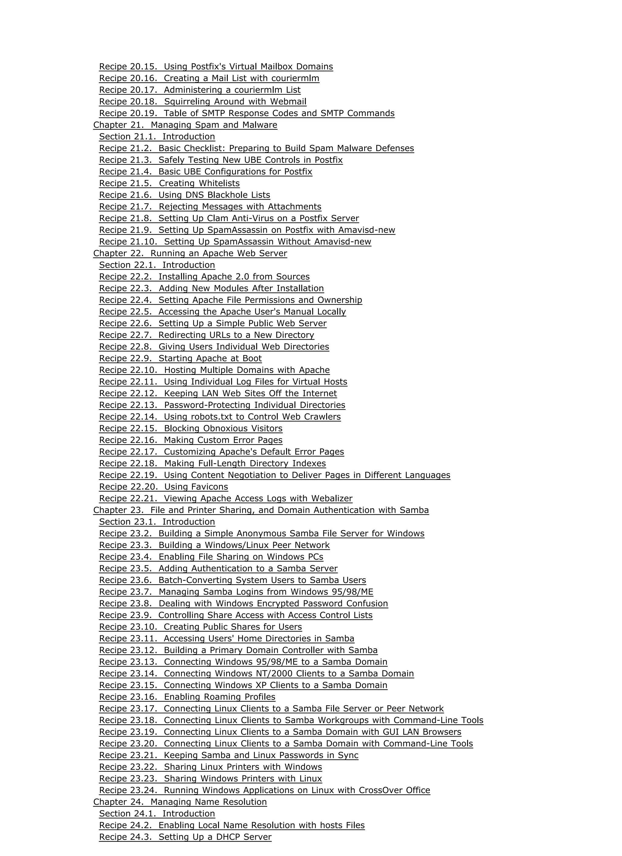 Recipe 20.15. Using Postfix's Virtual Mailbox Domains
Recipe 20.16. Creating a Mail List with couriermlm
Recipe 20.17. Administering a couriermlm List
Recipe 20.18. Squirreling Around with Webmail
Recipe 20.19. Table of SMTP Response Codes and SMTP Commands
Chapter 21. Managing Spam and Malware
Section 21.1. Introduction
Recipe 21.2. Basic Checklist: Preparing to Build Spam Malware Defenses
Recipe 21.3. Safely Testing New UBE Controls in Postfix
Recipe 21.4. Basic UBE Configurations for Postfix
Recipe 21.5. Creating Whitelists
Recipe 21.6. Using DNS Blackhole Lists
Recipe 21.7. Rejecting Messages with Attachments
Recipe 21.8. Setting Up Clam Anti-Virus on a Postfix Server
Recipe 21.9. Setting Up SpamAssassin on Postfix with Amavisd-new
Recipe 21.10. Setting Up SpamAssassin Without Amavisd-new
Chapter 22. Running an Apache Web Server
Section 22.1. Introduction
Recipe 22.2. Installing Apache 2.0 from Sources
Recipe 22.3. Adding New Modules After Installation
Recipe 22.4. Setting Apache File Permissions and Ownership
Recipe 22.5. Accessing the Apache User's Manual Locally
Recipe 22.6. Setting Up a Simple Public Web Server
Recipe 22.7. Redirecting URLs to a New Directory
Recipe 22.8. Giving Users Individual Web Directories
Recipe 22.9. Starting Apache at Boot
Recipe 22.10. Hosting Multiple Domains with Apache
Recipe 22.11. Using Individual Log Files for Virtual Hosts
Recipe 22.12. Keeping LAN Web Sites Off the Internet
Recipe 22.13. Password-Protecting Individual Directories
Recipe 22.14. Using robots.txt to Control Web Crawlers
Recipe 22.15. Blocking Obnoxious Visitors
Recipe 22.16. Making Custom Error Pages
Recipe 22.17. Customizing Apache's Default Error Pages
Recipe 22.18. Making Full-Length Directory Indexes
Recipe 22.19. Using Content Negotiation to Deliver Pages in Different Languages
Recipe 22.20. Using Favicons
Recipe 22.21. Viewing Apache Access Logs with Webalizer
Chapter 23. File and Printer Sharing, and Domain Authentication with Samba
Section 23.1. Introduction
Recipe 23.2. Building a Simple Anonymous Samba File Server for Windows
Recipe 23.3. Building a Windows/Linux Peer Network
Recipe 23.4. Enabling File Sharing on Windows PCs
Recipe 23.5. Adding Authentication to a Samba Server
Recipe 23.6. Batch-Converting System Users to Samba Users
Recipe 23.7. Managing Samba Logins from Windows 95/98/ME
Recipe 23.8. Dealing with Windows Encrypted Password Confusion
Recipe 23.9. Controlling Share Access with Access Control Lists
Recipe 23.10. Creating Public Shares for Users
Recipe 23.11. Accessing Users' Home Directories in Samba
Recipe 23.12. Building a Primary Domain Controller with Samba
Recipe 23.13. Connecting Windows 95/98/ME to a Samba Domain
Recipe 23.14. Connecting Windows NT/2000 Clients to a Samba Domain
Recipe 23.15. Connecting Windows XP Clients to a Samba Domain
Recipe 23.16. Enabling Roaming Profiles
Recipe 23.17. Connecting Linux Clients to a Samba File Server or Peer Network
Recipe 23.18. Connecting Linux Clients to Samba Workgroups with Command-Line Tools
Recipe 23.19. Connecting Linux Clients to a Samba Domain with GUI LAN Browsers
Recipe 23.20. Connecting Linux Clients to a Samba Domain with Command-Line Tools
Recipe 23.21. Keeping Samba and Linux Passwords in Sync
Recipe 23.22. Sharing Linux Printers with Windows
Recipe 23.23. Sharing Windows Printers with Linux
Recipe 23.24. Running Windows Applications on Linux with CrossOver Office
Chapter 24. Managing Name Resolution
Section 24.1. Introduction
Recipe 24.2. Enabling Local Name Resolution with hosts Files
Recipe 24.3. Setting Up a DHCP Server
 