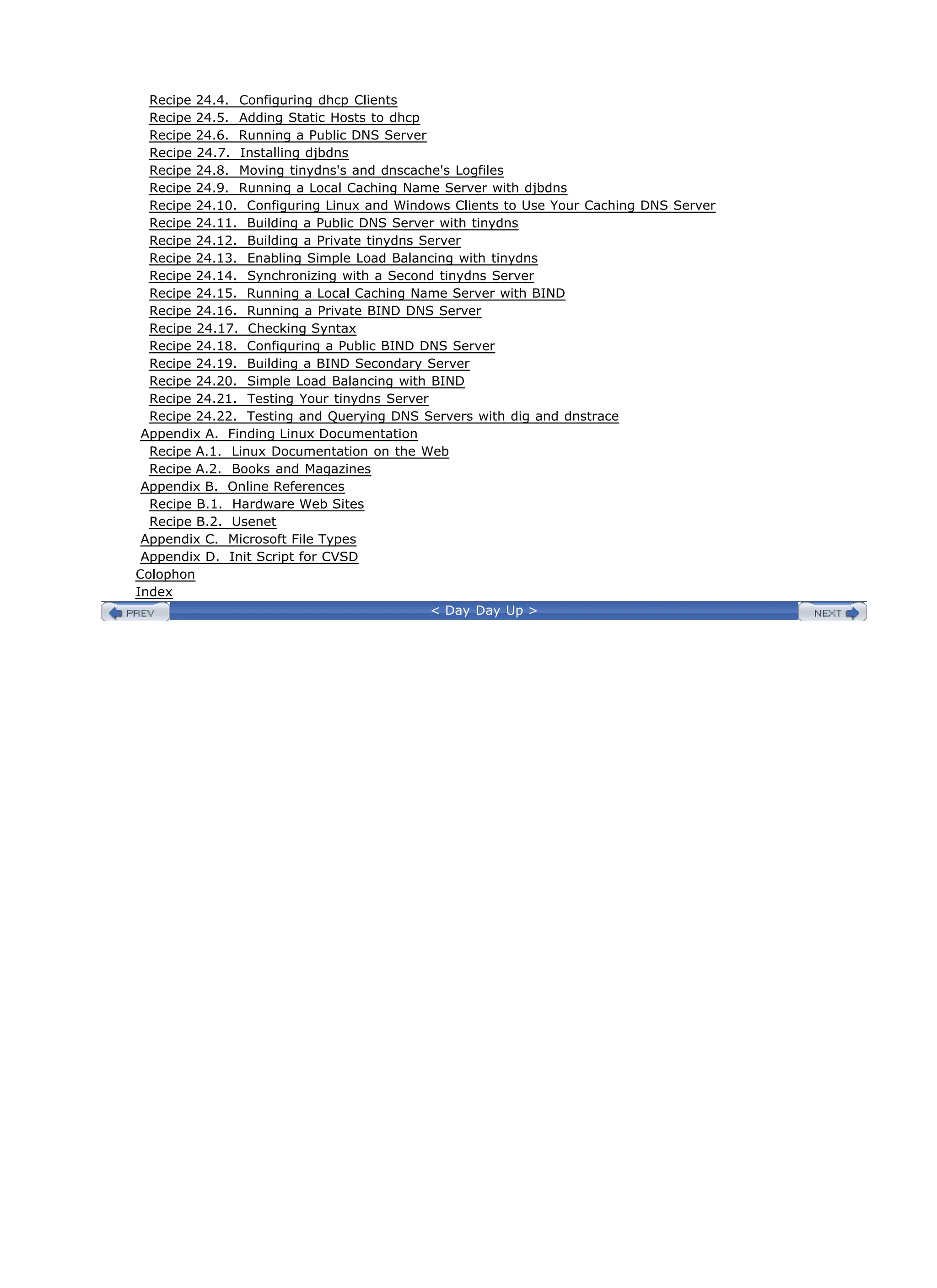 Recipe 24.4. Configuring dhcp Clients
Recipe 24.5. Adding Static Hosts to dhcp
Recipe 24.6. Running a Public DNS Server
Recipe 24.7. Installing djbdns
Recipe 24.8. Moving tinydns's and dnscache's Logfiles
Recipe 24.9. Running a Local Caching Name Server with djbdns
Recipe 24.10. Configuring Linux and Windows Clients to Use Your Caching DNS Server
Recipe 24.11. Building a Public DNS Server with tinydns
Recipe 24.12. Building a Private tinydns Server
Recipe 24.13. Enabling Simple Load Balancing with tinydns
Recipe 24.14. Synchronizing with a Second tinydns Server
Recipe 24.15. Running a Local Caching Name Server with BIND
Recipe 24.16. Running a Private BIND DNS Server
Recipe 24.17. Checking Syntax
Recipe 24.18. Configuring a Public BIND DNS Server
Recipe 24.19. Building a BIND Secondary Server
Recipe 24.20. Simple Load Balancing with BIND
Recipe 24.21. Testing Your tinydns Server
Recipe 24.22. Testing and Querying DNS Servers with dig and dnstrace
Appendix A. Finding Linux Documentation
Recipe A.1. Linux Documentation on the Web
Recipe A.2. Books and Magazines
Appendix B. Online References
Recipe B.1. Hardware Web Sites
Recipe B.2. Usenet
Appendix C. Microsoft File Types
Appendix D. Init Script for CVSD
Colophon
Index
< Day Day Up >
 