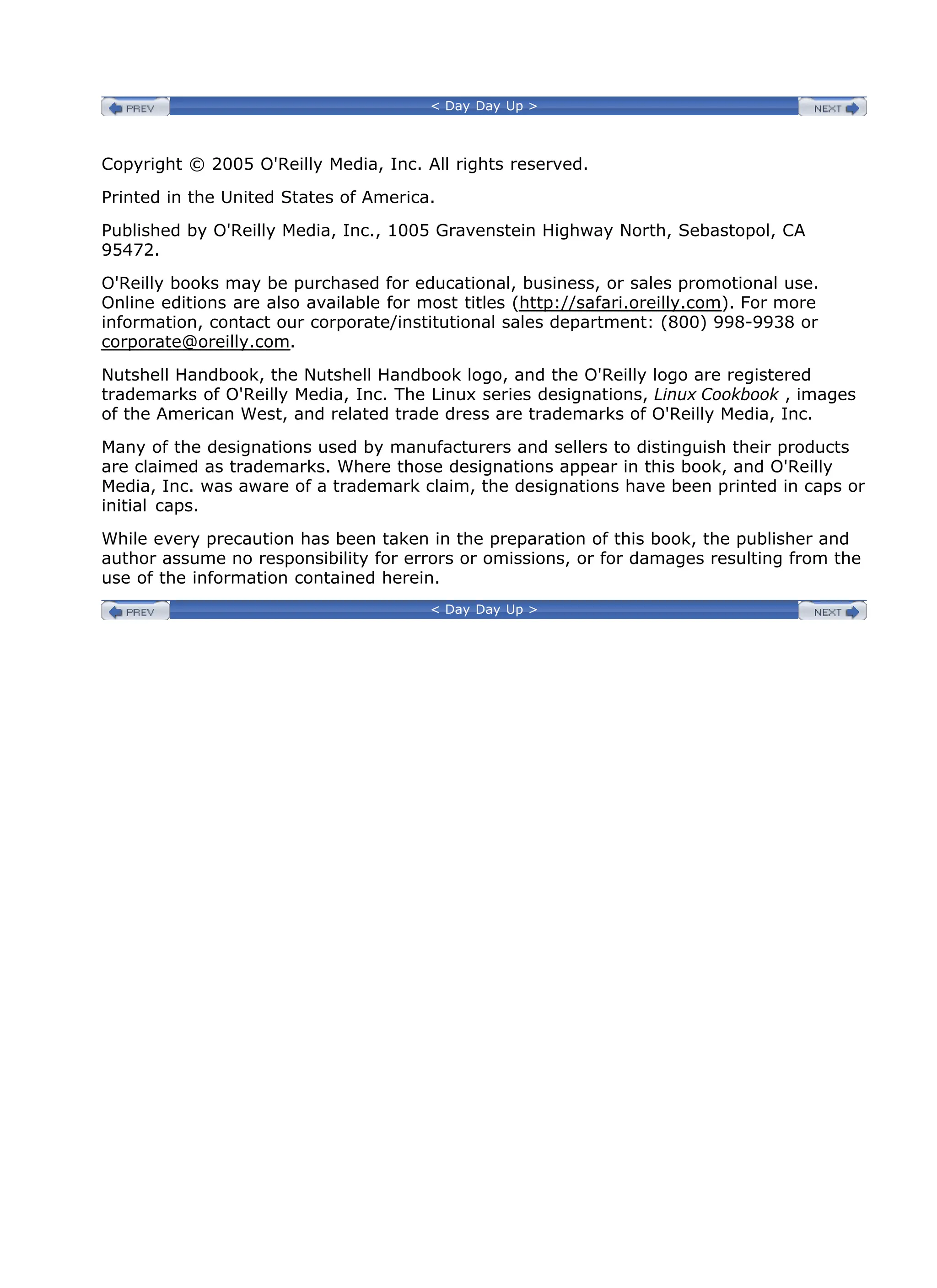 < Day Day Up >
Copyright © 2005 O'Reilly Media, Inc. All rights reserved.
Printed in the United States of America.
Published by O'Reilly Media, Inc., 1005 Gravenstein Highway North, Sebastopol, CA
95472.
O'Reilly books may be purchased for educational, business, or sales promotional use.
Online editions are also available for most titles (http://safari.oreilly.com). For more
information, contact our corporate/institutional sales department: (800) 998-9938 or
corporate@oreilly.com.
Nutshell Handbook, the Nutshell Handbook logo, and the O'Reilly logo are registered
trademarks of O'Reilly Media, Inc. The Linux series designations, Linux Cookbook , images
of the American West, and related trade dress are trademarks of O'Reilly Media, Inc.
Many of the designations used by manufacturers and sellers to distinguish their products
are claimed as trademarks. Where those designations appear in this book, and O'Reilly
Media, Inc. was aware of a trademark claim, the designations have been printed in caps or
initial caps.
While every precaution has been taken in the preparation of this book, the publisher and
author assume no responsibility for errors or omissions, or for damages resulting from the
use of the information contained herein.
< Day Day Up >
 