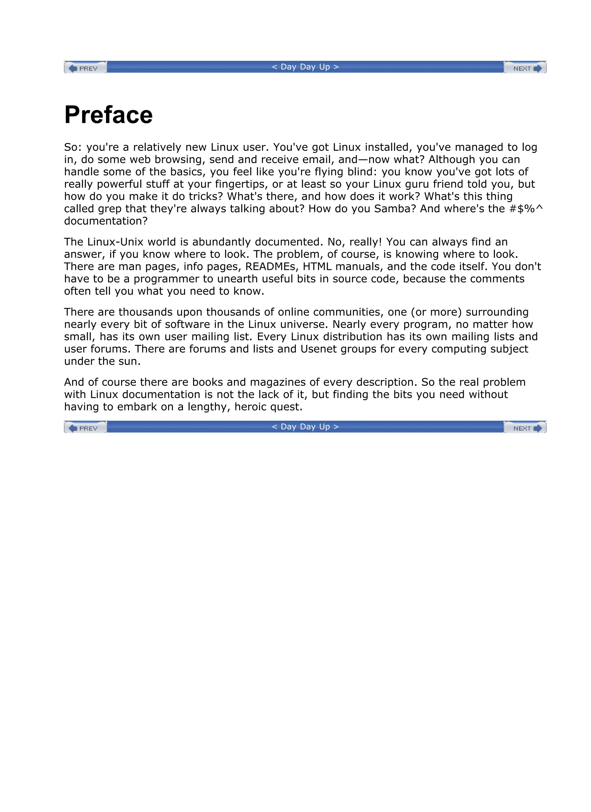 < Day Day Up >
Preface
So: you're a relatively new Linux user. You've got Linux installed, you've managed to log
in, do some web browsing, send and receive email, and—now what? Although you can
handle some of the basics, you feel like you're flying blind: you know you've got lots of
really powerful stuff at your fingertips, or at least so your Linux guru friend told you, but
how do you make it do tricks? What's there, and how does it work? What's this thing
called grep that they're always talking about? How do you Samba? And where's the #$%^
documentation?
The Linux-Unix world is abundantly documented. No, really! You can always find an
answer, if you know where to look. The problem, of course, is knowing where to look.
There are man pages, info pages, READMEs, HTML manuals, and the code itself. You don't
have to be a programmer to unearth useful bits in source code, because the comments
often tell you what you need to know.
There are thousands upon thousands of online communities, one (or more) surrounding
nearly every bit of software in the Linux universe. Nearly every program, no matter how
small, has its own user mailing list. Every Linux distribution has its own mailing lists and
user forums. There are forums and lists and Usenet groups for every computing subject
under the sun.
And of course there are books and magazines of every description. So the real problem
with Linux documentation is not the lack of it, but finding the bits you need without
having to embark on a lengthy, heroic quest.
< Day Day Up >
 