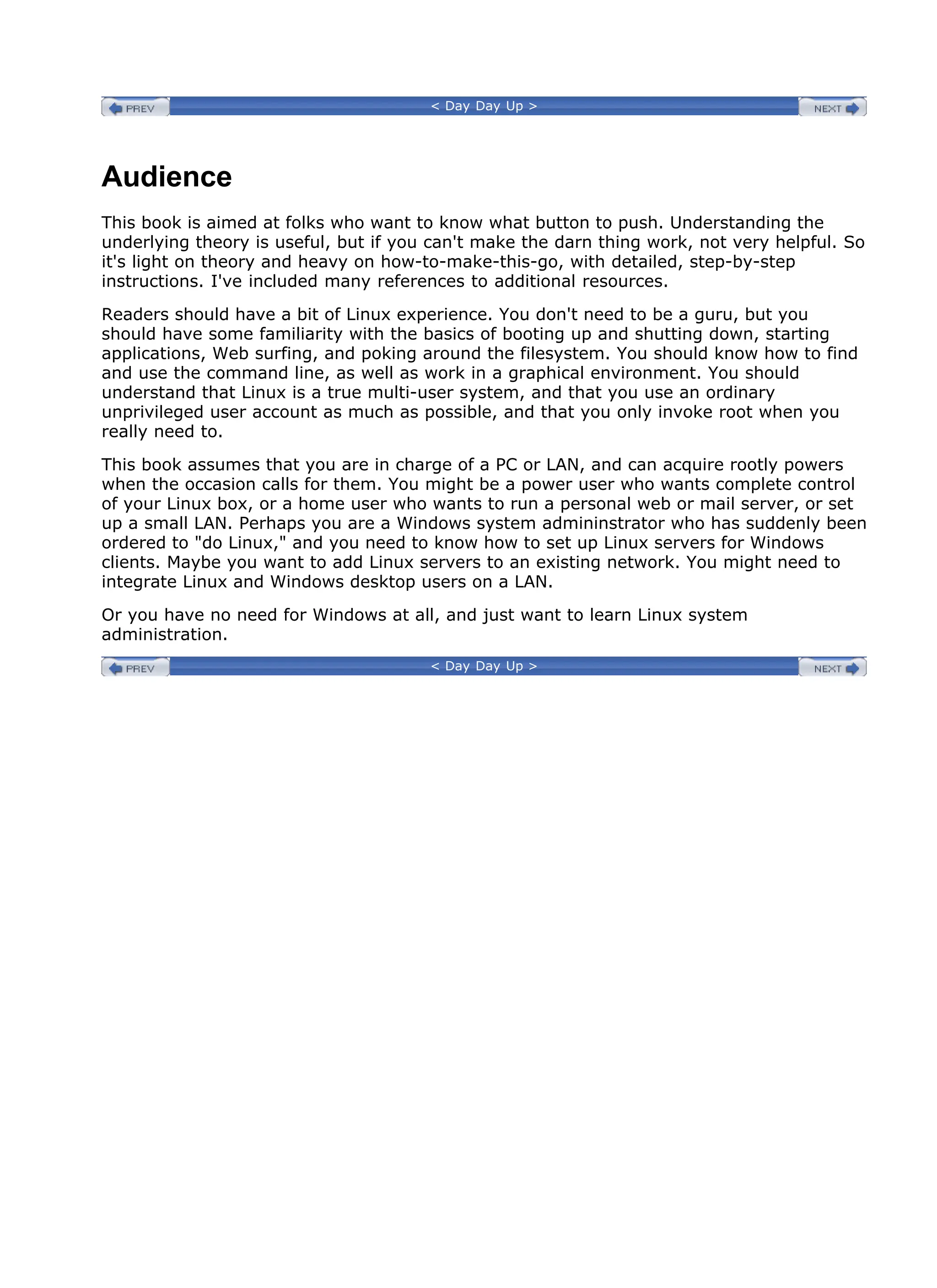 < Day Day Up >
Audience
This book is aimed at folks who want to know what button to push. Understanding the
underlying theory is useful, but if you can't make the darn thing work, not very helpful. So
it's light on theory and heavy on how-to-make-this-go, with detailed, step-by-step
instructions. I've included many references to additional resources.
Readers should have a bit of Linux experience. You don't need to be a guru, but you
should have some familiarity with the basics of booting up and shutting down, starting
applications, Web surfing, and poking around the filesystem. You should know how to find
and use the command line, as well as work in a graphical environment. You should
understand that Linux is a true multi-user system, and that you use an ordinary
unprivileged user account as much as possible, and that you only invoke root when you
really need to.
This book assumes that you are in charge of a PC or LAN, and can acquire rootly powers
when the occasion calls for them. You might be a power user who wants complete control
of your Linux box, or a home user who wants to run a personal web or mail server, or set
up a small LAN. Perhaps you are a Windows system admininstrator who has suddenly been
ordered to "do Linux," and you need to know how to set up Linux servers for Windows
clients. Maybe you want to add Linux servers to an existing network. You might need to
integrate Linux and Windows desktop users on a LAN.
Or you have no need for Windows at all, and just want to learn Linux system
administration.
< Day Day Up >
 