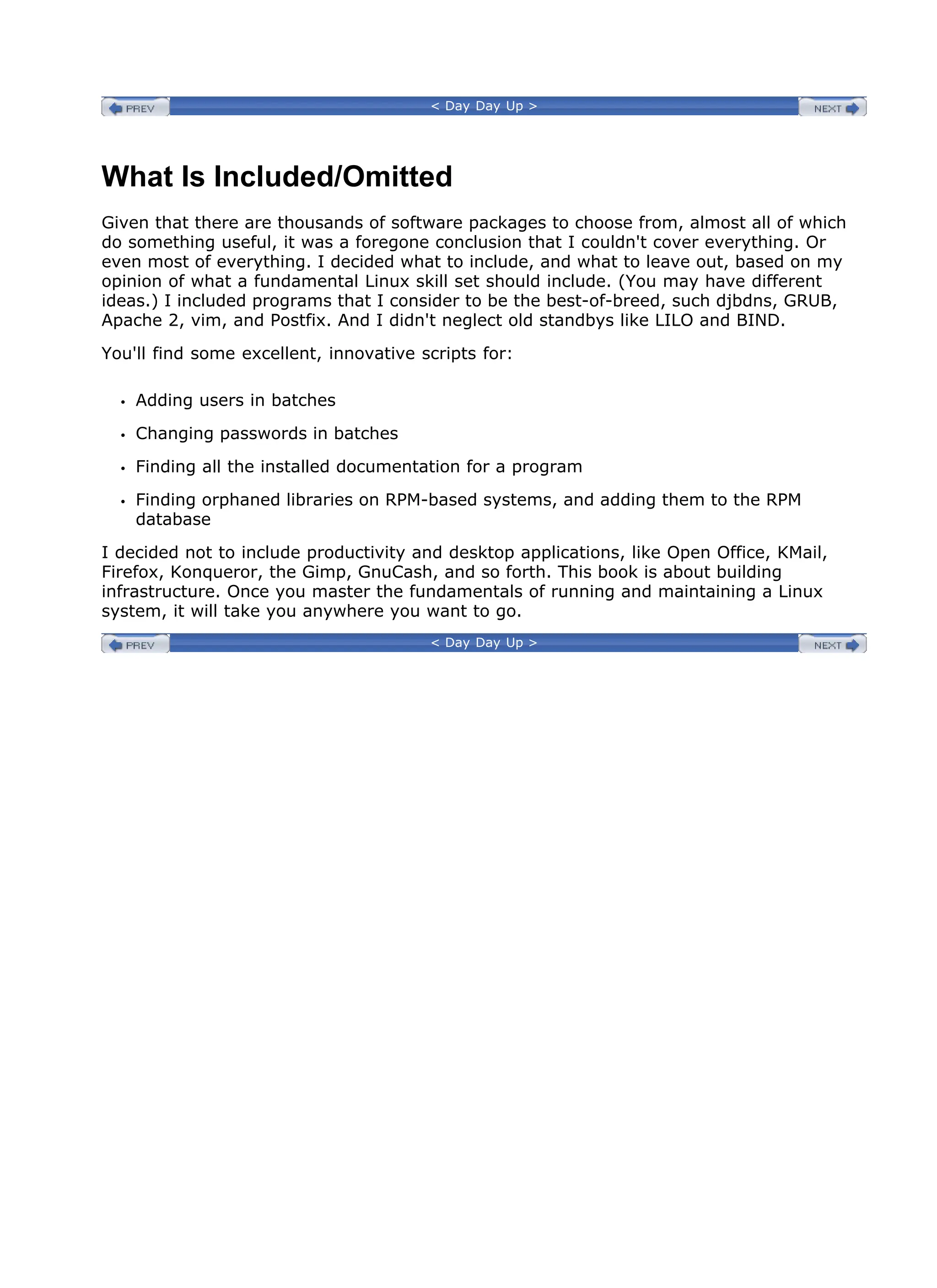 < Day Day Up >
What Is Included/Omitted
Given that there are thousands of software packages to choose from, almost all of which
do something useful, it was a foregone conclusion that I couldn't cover everything. Or
even most of everything. I decided what to include, and what to leave out, based on my
opinion of what a fundamental Linux skill set should include. (You may have different
ideas.) I included programs that I consider to be the best-of-breed, such djbdns, GRUB,
Apache 2, vim, and Postfix. And I didn't neglect old standbys like LILO and BIND.
You'll find some excellent, innovative scripts for:
Adding users in batches
Changing passwords in batches
Finding all the installed documentation for a program
Finding orphaned libraries on RPM-based systems, and adding them to the RPM
database
I decided not to include productivity and desktop applications, like Open Office, KMail,
Firefox, Konqueror, the Gimp, GnuCash, and so forth. This book is about building
infrastructure. Once you master the fundamentals of running and maintaining a Linux
system, it will take you anywhere you want to go.
< Day Day Up >
 