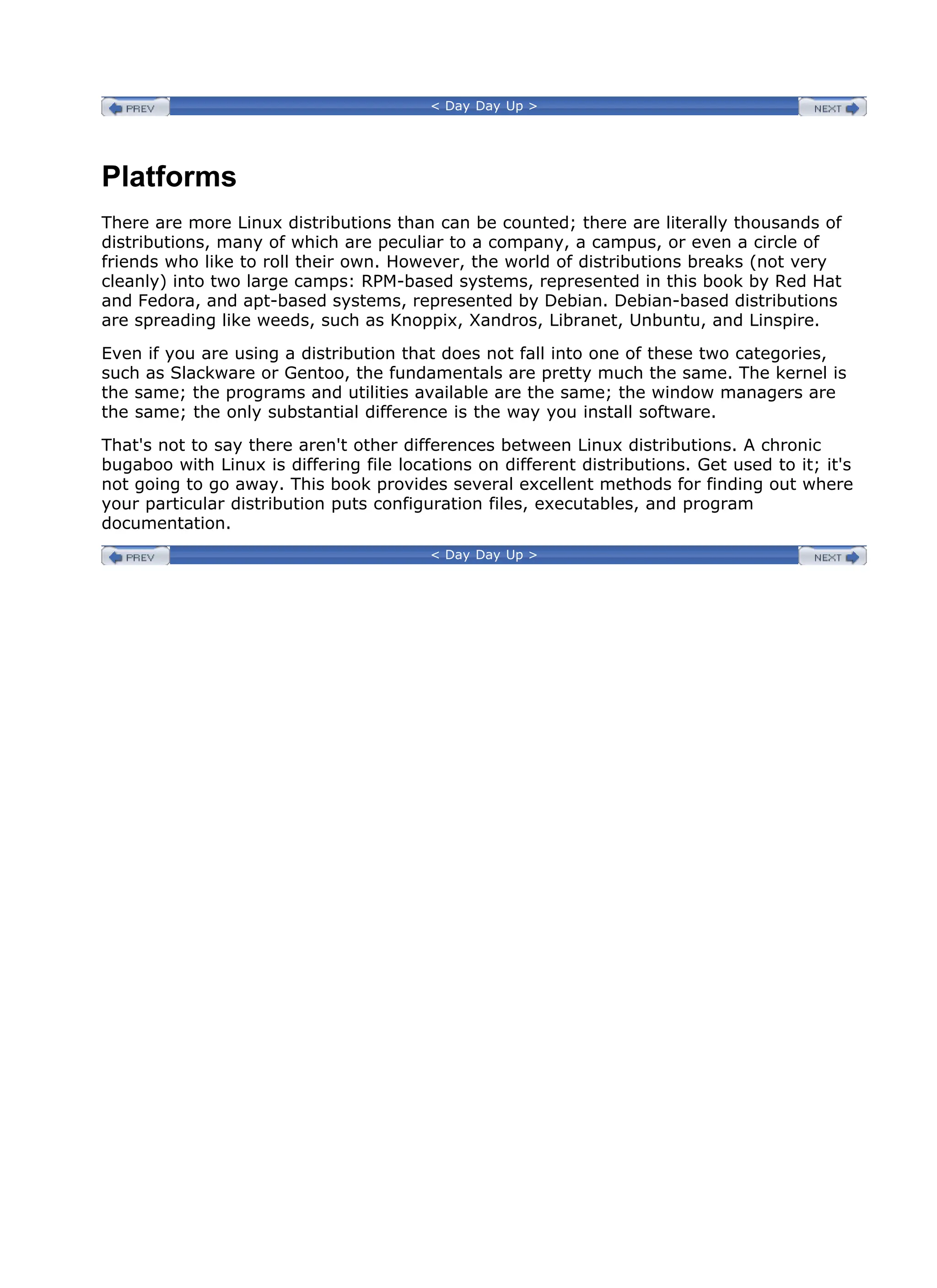 < Day Day Up >
Platforms
There are more Linux distributions than can be counted; there are literally thousands of
distributions, many of which are peculiar to a company, a campus, or even a circle of
friends who like to roll their own. However, the world of distributions breaks (not very
cleanly) into two large camps: RPM-based systems, represented in this book by Red Hat
and Fedora, and apt-based systems, represented by Debian. Debian-based distributions
are spreading like weeds, such as Knoppix, Xandros, Libranet, Unbuntu, and Linspire.
Even if you are using a distribution that does not fall into one of these two categories,
such as Slackware or Gentoo, the fundamentals are pretty much the same. The kernel is
the same; the programs and utilities available are the same; the window managers are
the same; the only substantial difference is the way you install software.
That's not to say there aren't other differences between Linux distributions. A chronic
bugaboo with Linux is differing file locations on different distributions. Get used to it; it's
not going to go away. This book provides several excellent methods for finding out where
your particular distribution puts configuration files, executables, and program
documentation.
< Day Day Up >
 