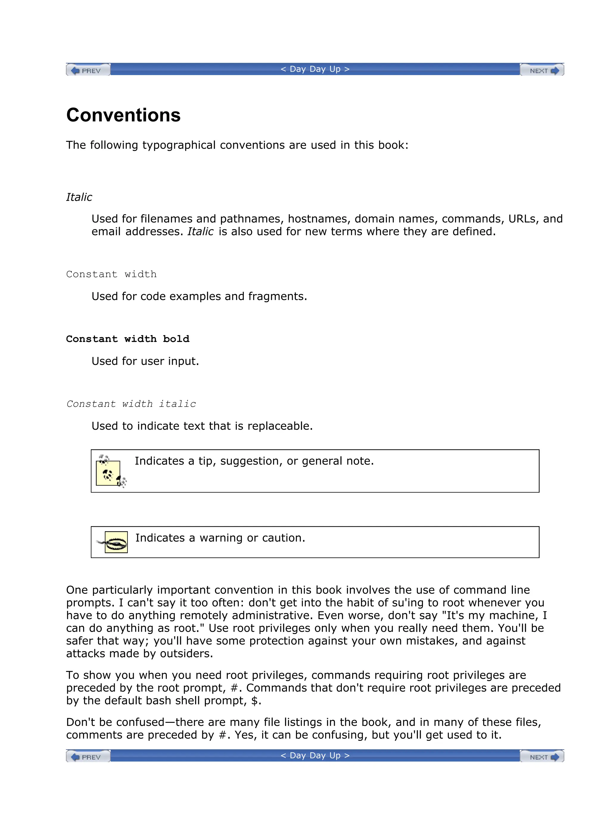 < Day Day Up >
Conventions
The following typographical conventions are used in this book:
Italic
Used for filenames and pathnames, hostnames, domain names, commands, URLs, and
email addresses. Italic is also used for new terms where they are defined.
Constant width
Used for code examples and fragments.
Constant width bold
Used for user input.
Constant width italic
Used to indicate text that is replaceable.
Indicates a tip, suggestion, or general note.
Indicates a warning or caution.
One particularly important convention in this book involves the use of command line
prompts. I can't say it too often: don't get into the habit of su'ing to root whenever you
have to do anything remotely administrative. Even worse, don't say "It's my machine, I
can do anything as root." Use root privileges only when you really need them. You'll be
safer that way; you'll have some protection against your own mistakes, and against
attacks made by outsiders.
To show you when you need root privileges, commands requiring root privileges are
preceded by the root prompt, #. Commands that don't require root privileges are preceded
by the default bash shell prompt, $.
Don't be confused—there are many file listings in the book, and in many of these files,
comments are preceded by #. Yes, it can be confusing, but you'll get used to it.
< Day Day Up >
 
