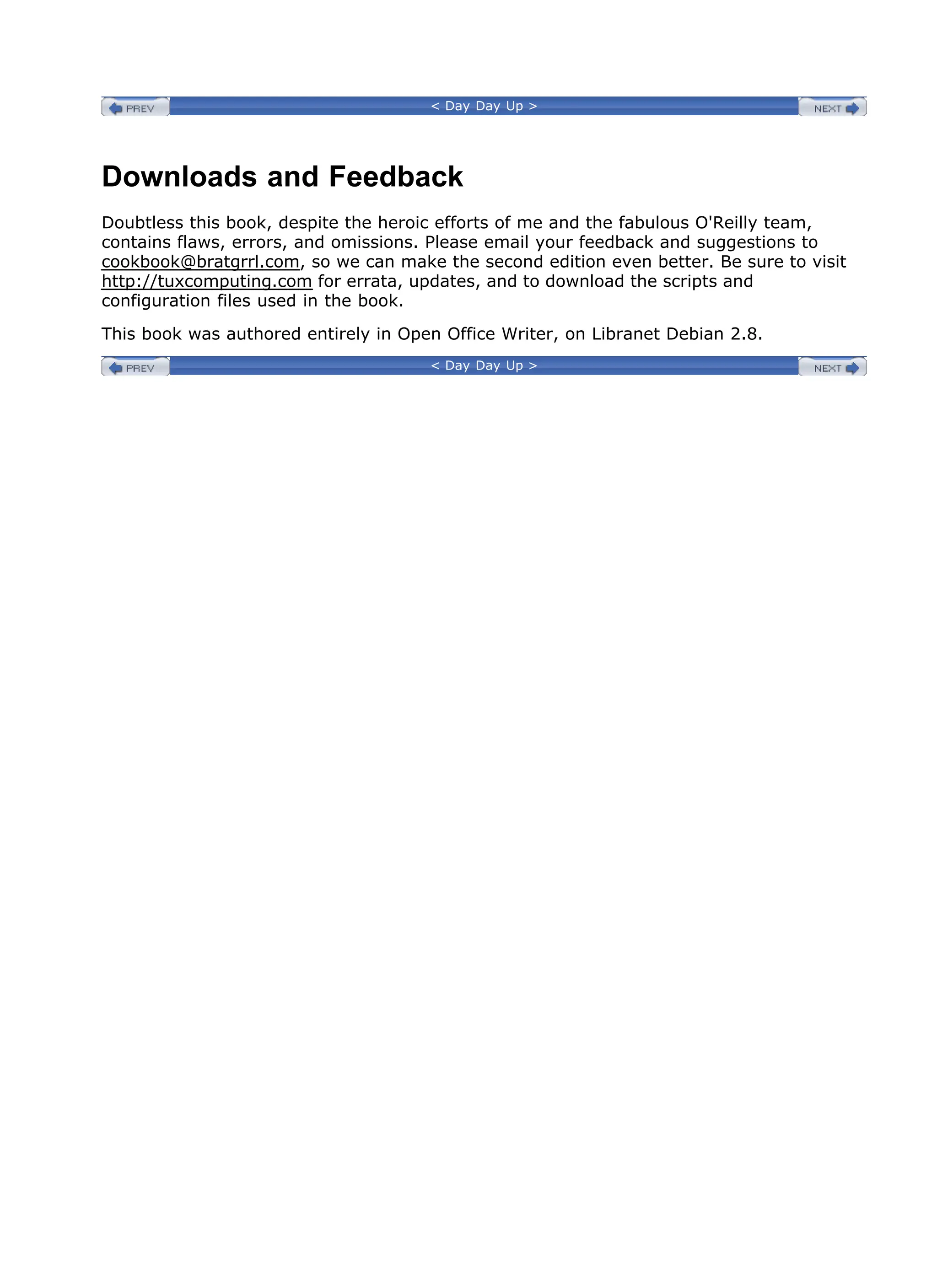 < Day Day Up >
Downloads and Feedback
Doubtless this book, despite the heroic efforts of me and the fabulous O'Reilly team,
contains flaws, errors, and omissions. Please email your feedback and suggestions to
cookbook@bratgrrl.com, so we can make the second edition even better. Be sure to visit
http://tuxcomputing.com for errata, updates, and to download the scripts and
configuration files used in the book.
This book was authored entirely in Open Office Writer, on Libranet Debian 2.8.
< Day Day Up >
 