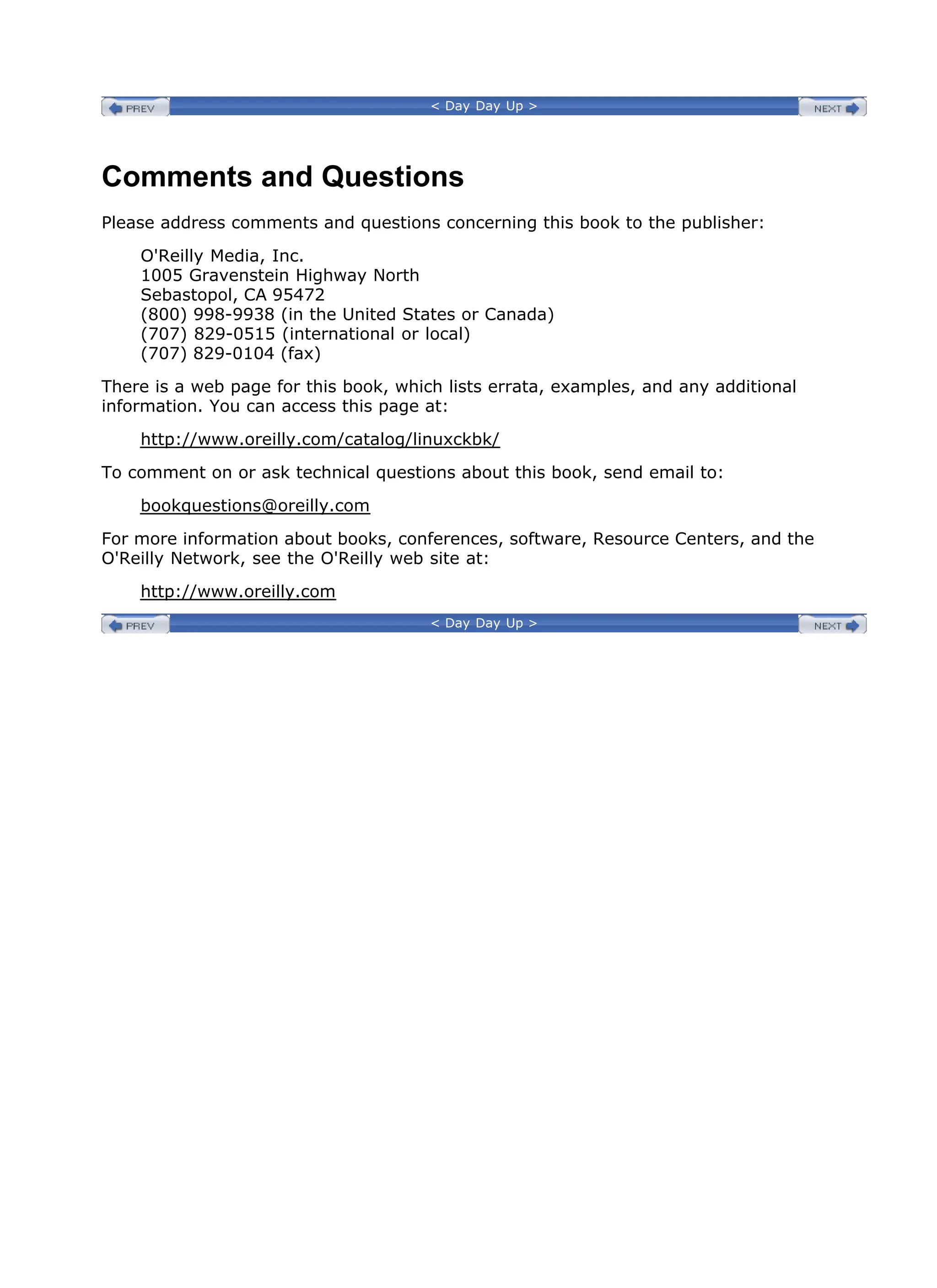 < Day Day Up >
Comments and Questions
Please address comments and questions concerning this book to the publisher:
O'Reilly Media, Inc.
1005 Gravenstein Highway North
Sebastopol, CA 95472
(800) 998-9938 (in the United States or Canada)
(707) 829-0515 (international or local)
(707) 829-0104 (fax)
There is a web page for this book, which lists errata, examples, and any additional
information. You can access this page at:
http://www.oreilly.com/catalog/linuxckbk/
To comment on or ask technical questions about this book, send email to:
bookquestions@oreilly.com
For more information about books, conferences, software, Resource Centers, and the
O'Reilly Network, see the O'Reilly web site at:
http://www.oreilly.com
< Day Day Up >
 