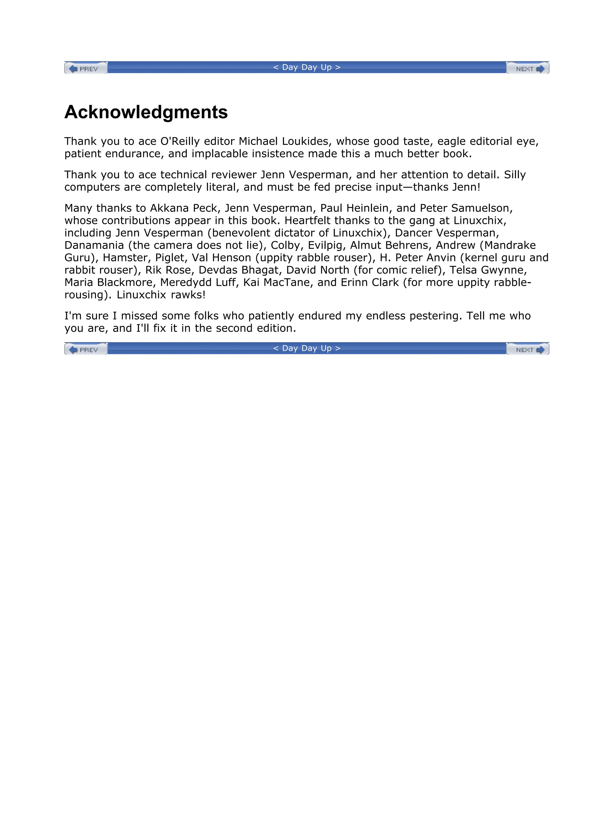 < Day Day Up >
Acknowledgments
Thank you to ace O'Reilly editor Michael Loukides, whose good taste, eagle editorial eye,
patient endurance, and implacable insistence made this a much better book.
Thank you to ace technical reviewer Jenn Vesperman, and her attention to detail. Silly
computers are completely literal, and must be fed precise input—thanks Jenn!
Many thanks to Akkana Peck, Jenn Vesperman, Paul Heinlein, and Peter Samuelson,
whose contributions appear in this book. Heartfelt thanks to the gang at Linuxchix,
including Jenn Vesperman (benevolent dictator of Linuxchix), Dancer Vesperman,
Danamania (the camera does not lie), Colby, Evilpig, Almut Behrens, Andrew (Mandrake
Guru), Hamster, Piglet, Val Henson (uppity rabble rouser), H. Peter Anvin (kernel guru and
rabbit rouser), Rik Rose, Devdas Bhagat, David North (for comic relief), Telsa Gwynne,
Maria Blackmore, Meredydd Luff, Kai MacTane, and Erinn Clark (for more uppity rabble-
rousing). Linuxchix rawks!
I'm sure I missed some folks who patiently endured my endless pestering. Tell me who
you are, and I'll fix it in the second edition.
< Day Day Up >
 