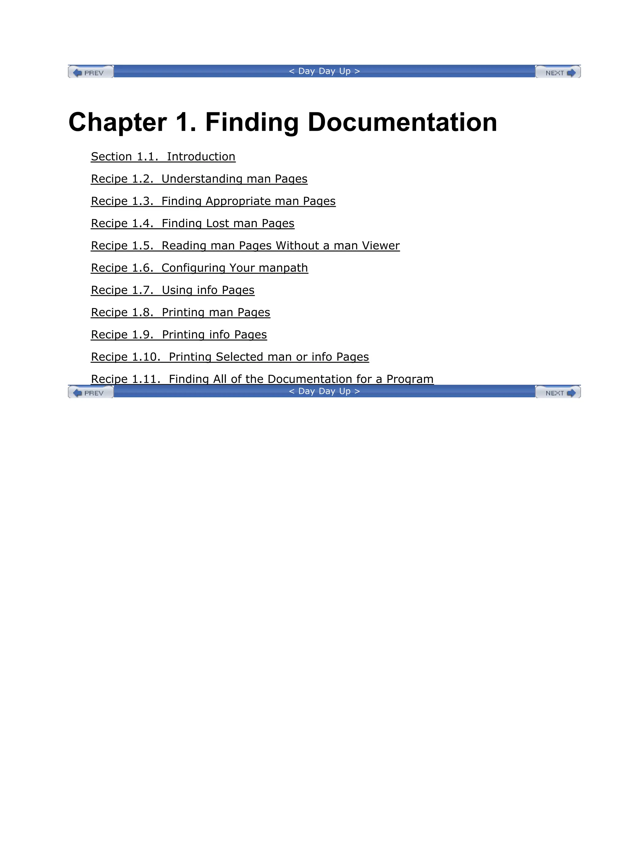 < Day Day Up >
Chapter 1. Finding Documentation
Section 1.1. Introduction
Recipe 1.2. Understanding man Pages
Recipe 1.3. Finding Appropriate man Pages
Recipe 1.4. Finding Lost man Pages
Recipe 1.5. Reading man Pages Without a man Viewer
Recipe 1.6. Configuring Your manpath
Recipe 1.7. Using info Pages
Recipe 1.8. Printing man Pages
Recipe 1.9. Printing info Pages
Recipe 1.10. Printing Selected man or info Pages
Recipe 1.11. Finding All of the Documentation for a Program
< Day Day Up >
 