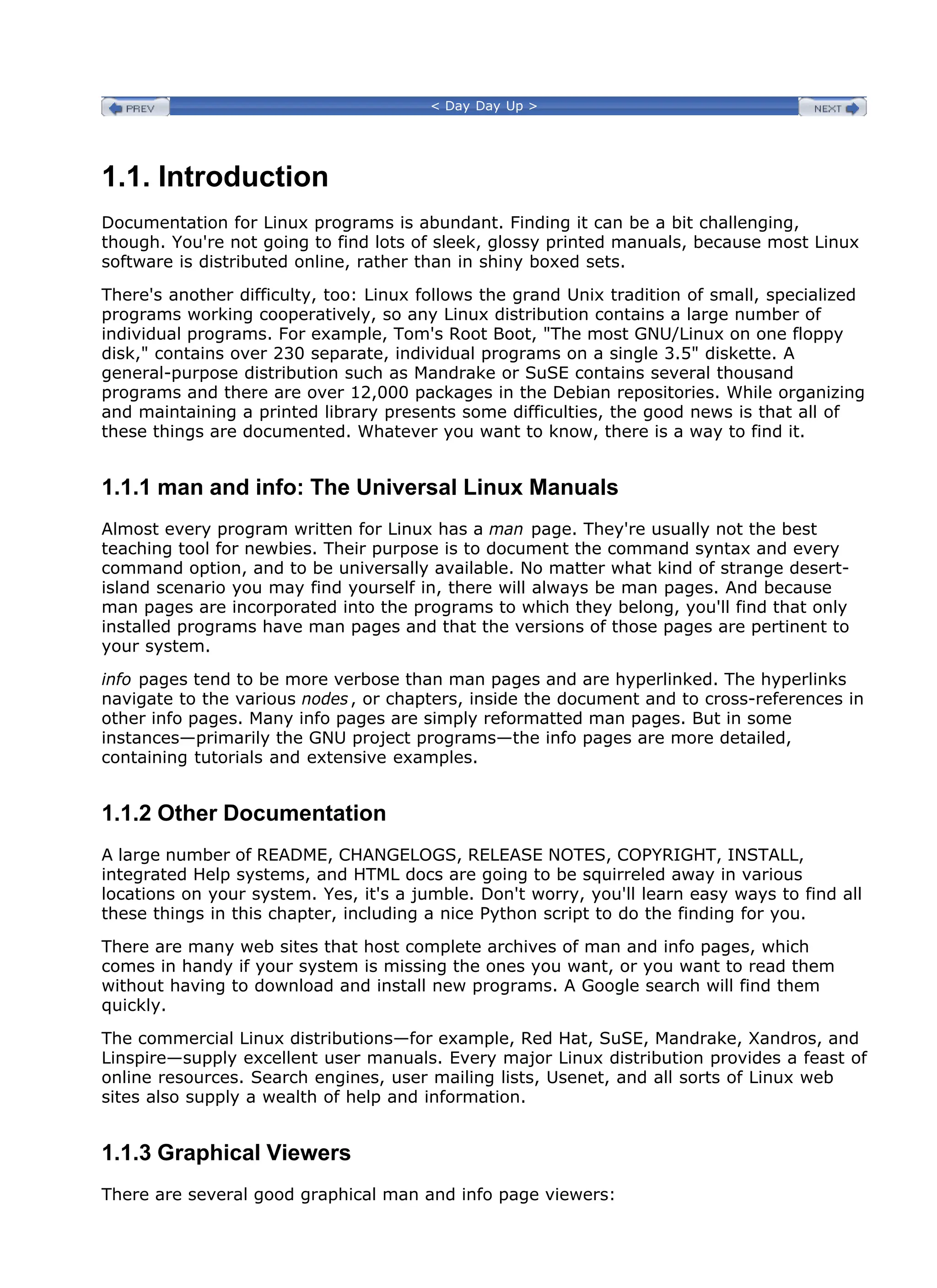 < Day Day Up >
1.1. Introduction
Documentation for Linux programs is abundant. Finding it can be a bit challenging,
though. You're not going to find lots of sleek, glossy printed manuals, because most Linux
software is distributed online, rather than in shiny boxed sets.
There's another difficulty, too: Linux follows the grand Unix tradition of small, specialized
programs working cooperatively, so any Linux distribution contains a large number of
individual programs. For example, Tom's Root Boot, "The most GNU/Linux on one floppy
disk," contains over 230 separate, individual programs on a single 3.5" diskette. A
general-purpose distribution such as Mandrake or SuSE contains several thousand
programs and there are over 12,000 packages in the Debian repositories. While organizing
and maintaining a printed library presents some difficulties, the good news is that all of
these things are documented. Whatever you want to know, there is a way to find it.
1.1.1 man and info: The Universal Linux Manuals
Almost every program written for Linux has a man page. They're usually not the best
teaching tool for newbies. Their purpose is to document the command syntax and every
command option, and to be universally available. No matter what kind of strange desert-
island scenario you may find yourself in, there will always be man pages. And because
man pages are incorporated into the programs to which they belong, you'll find that only
installed programs have man pages and that the versions of those pages are pertinent to
your system.
info pages tend to be more verbose than man pages and are hyperlinked. The hyperlinks
navigate to the various nodes, or chapters, inside the document and to cross-references in
other info pages. Many info pages are simply reformatted man pages. But in some
instances—primarily the GNU project programs—the info pages are more detailed,
containing tutorials and extensive examples.
1.1.2 Other Documentation
A large number of README, CHANGELOGS, RELEASE NOTES, COPYRIGHT, INSTALL,
integrated Help systems, and HTML docs are going to be squirreled away in various
locations on your system. Yes, it's a jumble. Don't worry, you'll learn easy ways to find all
these things in this chapter, including a nice Python script to do the finding for you.
There are many web sites that host complete archives of man and info pages, which
comes in handy if your system is missing the ones you want, or you want to read them
without having to download and install new programs. A Google search will find them
quickly.
The commercial Linux distributions—for example, Red Hat, SuSE, Mandrake, Xandros, and
Linspire—supply excellent user manuals. Every major Linux distribution provides a feast of
online resources. Search engines, user mailing lists, Usenet, and all sorts of Linux web
sites also supply a wealth of help and information.
1.1.3 Graphical Viewers
There are several good graphical man and info page viewers:
 