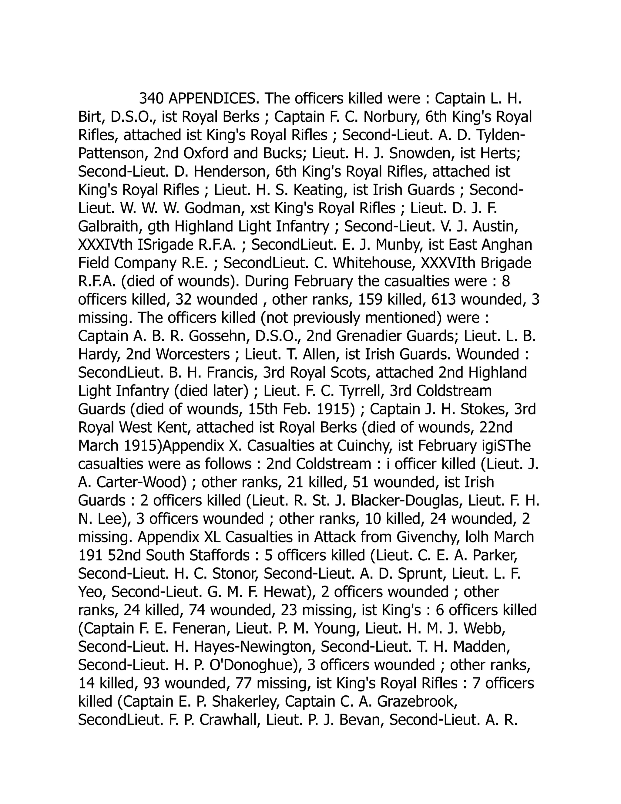 340 APPENDICES. The officers killed were : Captain L. H.
Birt, D.S.O., ist Royal Berks ; Captain F. C. Norbury, 6th King's Royal
Rifles, attached ist King's Royal Rifles ; Second-Lieut. A. D. Tylden-
Pattenson, 2nd Oxford and Bucks; Lieut. H. J. Snowden, ist Herts;
Second-Lieut. D. Henderson, 6th King's Royal Rifles, attached ist
King's Royal Rifles ; Lieut. H. S. Keating, ist Irish Guards ; Second-
Lieut. W. W. W. Godman, xst King's Royal Rifles ; Lieut. D. J. F.
Galbraith, gth Highland Light Infantry ; Second-Lieut. V. J. Austin,
XXXIVth ISrigade R.F.A. ; SecondLieut. E. J. Munby, ist East Anghan
Field Company R.E. ; SecondLieut. C. Whitehouse, XXXVIth Brigade
R.F.A. (died of wounds). During February the casualties were : 8
officers killed, 32 wounded , other ranks, 159 killed, 613 wounded, 3
missing. The officers killed (not previously mentioned) were :
Captain A. B. R. Gossehn, D.S.O., 2nd Grenadier Guards; Lieut. L. B.
Hardy, 2nd Worcesters ; Lieut. T. Allen, ist Irish Guards. Wounded :
SecondLieut. B. H. Francis, 3rd Royal Scots, attached 2nd Highland
Light Infantry (died later) ; Lieut. F. C. Tyrrell, 3rd Coldstream
Guards (died of wounds, 15th Feb. 1915) ; Captain J. H. Stokes, 3rd
Royal West Kent, attached ist Royal Berks (died of wounds, 22nd
March 1915)Appendix X. Casualties at Cuinchy, ist February igiSThe
casualties were as follows : 2nd Coldstream : i officer killed (Lieut. J.
A. Carter-Wood) ; other ranks, 21 killed, 51 wounded, ist Irish
Guards : 2 officers killed (Lieut. R. St. J. Blacker-Douglas, Lieut. F. H.
N. Lee), 3 officers wounded ; other ranks, 10 killed, 24 wounded, 2
missing. Appendix XL Casualties in Attack from Givenchy, lolh March
191 52nd South Staffords : 5 officers killed (Lieut. C. E. A. Parker,
Second-Lieut. H. C. Stonor, Second-Lieut. A. D. Sprunt, Lieut. L. F.
Yeo, Second-Lieut. G. M. F. Hewat), 2 officers wounded ; other
ranks, 24 killed, 74 wounded, 23 missing, ist King's : 6 officers killed
(Captain F. E. Feneran, Lieut. P. M. Young, Lieut. H. M. J. Webb,
Second-Lieut. H. Hayes-Newington, Second-Lieut. T. H. Madden,
Second-Lieut. H. P. O'Donoghue), 3 officers wounded ; other ranks,
14 killed, 93 wounded, 77 missing, ist King's Royal Rifles : 7 officers
killed (Captain E. P. Shakerley, Captain C. A. Grazebrook,
SecondLieut. F. P. Crawhall, Lieut. P. J. Bevan, Second-Lieut. A. R.
 