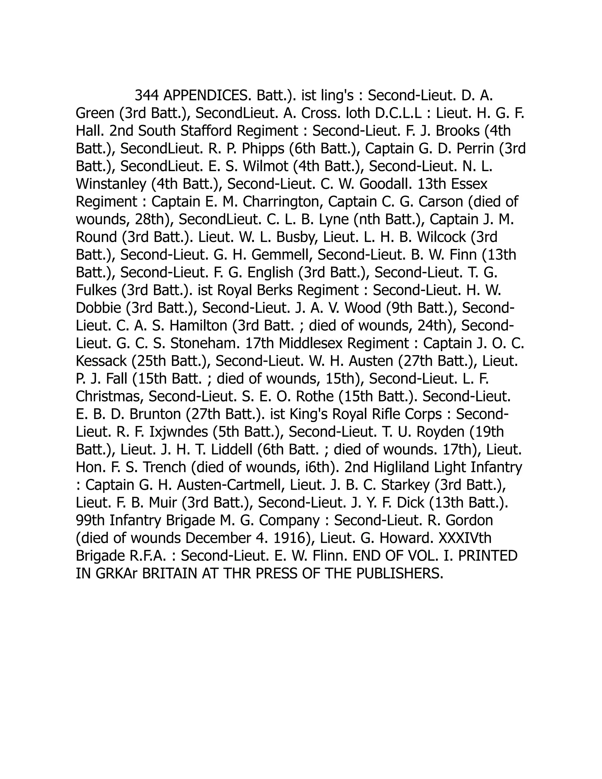 344 APPENDICES. Batt.). ist ling's : Second-Lieut. D. A.
Green (3rd Batt.), SecondLieut. A. Cross. loth D.C.L.L : Lieut. H. G. F.
Hall. 2nd South Stafford Regiment : Second-Lieut. F. J. Brooks (4th
Batt.), SecondLieut. R. P. Phipps (6th Batt.), Captain G. D. Perrin (3rd
Batt.), SecondLieut. E. S. Wilmot (4th Batt.), Second-Lieut. N. L.
Winstanley (4th Batt.), Second-Lieut. C. W. Goodall. 13th Essex
Regiment : Captain E. M. Charrington, Captain C. G. Carson (died of
wounds, 28th), SecondLieut. C. L. B. Lyne (nth Batt.), Captain J. M.
Round (3rd Batt.). Lieut. W. L. Busby, Lieut. L. H. B. Wilcock (3rd
Batt.), Second-Lieut. G. H. Gemmell, Second-Lieut. B. W. Finn (13th
Batt.), Second-Lieut. F. G. English (3rd Batt.), Second-Lieut. T. G.
Fulkes (3rd Batt.). ist Royal Berks Regiment : Second-Lieut. H. W.
Dobbie (3rd Batt.), Second-Lieut. J. A. V. Wood (9th Batt.), Second-
Lieut. C. A. S. Hamilton (3rd Batt. ; died of wounds, 24th), Second-
Lieut. G. C. S. Stoneham. 17th Middlesex Regiment : Captain J. O. C.
Kessack (25th Batt.), Second-Lieut. W. H. Austen (27th Batt.), Lieut.
P. J. Fall (15th Batt. ; died of wounds, 15th), Second-Lieut. L. F.
Christmas, Second-Lieut. S. E. O. Rothe (15th Batt.). Second-Lieut.
E. B. D. Brunton (27th Batt.). ist King's Royal Rifle Corps : Second-
Lieut. R. F. Ixjwndes (5th Batt.), Second-Lieut. T. U. Royden (19th
Batt.), Lieut. J. H. T. Liddell (6th Batt. ; died of wounds. 17th), Lieut.
Hon. F. S. Trench (died of wounds, i6th). 2nd Higliland Light Infantry
: Captain G. H. Austen-Cartmell, Lieut. J. B. C. Starkey (3rd Batt.),
Lieut. F. B. Muir (3rd Batt.), Second-Lieut. J. Y. F. Dick (13th Batt.).
99th Infantry Brigade M. G. Company : Second-Lieut. R. Gordon
(died of wounds December 4. 1916), Lieut. G. Howard. XXXIVth
Brigade R.F.A. : Second-Lieut. E. W. Flinn. END OF VOL. I. PRINTED
IN GRKAr BRITAIN AT THR PRESS OF THE PUBLISHERS.
 