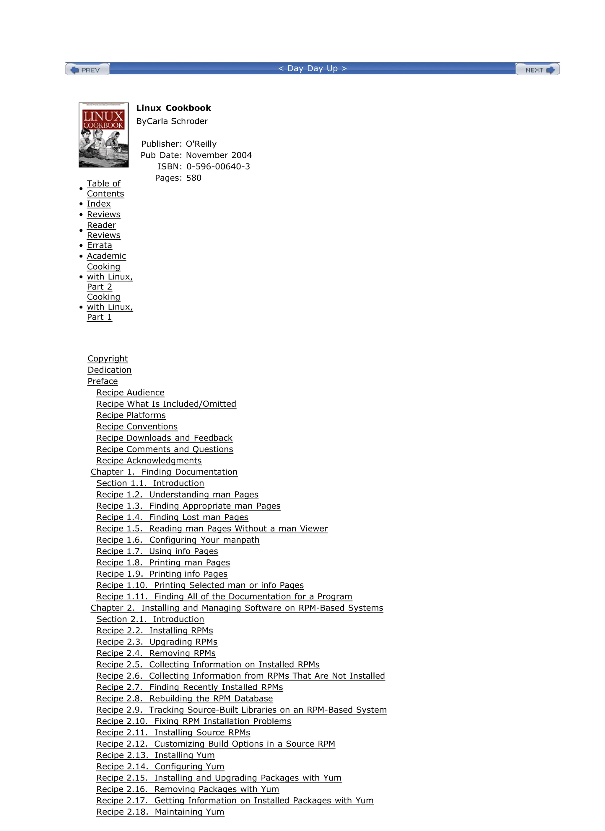< Day Day Up >
•
Table of
Contents
• Index
• Reviews
•
Reader
Reviews
• Errata
• Academic
•
Cooking
with Linux,
Part 2
•
Cooking
with Linux,
Part 1
Linux Cookbook
ByCarla Schroder
Publisher: O'Reilly
Pub Date: November 2004
ISBN: 0-596-00640-3
Pages: 580
Copyright
Dedication
Preface
Recipe Audience
Recipe What Is Included/Omitted
Recipe Platforms
Recipe Conventions
Recipe Downloads and Feedback
Recipe Comments and Questions
Recipe Acknowledgments
Chapter 1. Finding Documentation
Section 1.1. Introduction
Recipe 1.2. Understanding man Pages
Recipe 1.3. Finding Appropriate man Pages
Recipe 1.4. Finding Lost man Pages
Recipe 1.5. Reading man Pages Without a man Viewer
Recipe 1.6. Configuring Your manpath
Recipe 1.7. Using info Pages
Recipe 1.8. Printing man Pages
Recipe 1.9. Printing info Pages
Recipe 1.10. Printing Selected man or info Pages
Recipe 1.11. Finding All of the Documentation for a Program
Chapter 2. Installing and Managing Software on RPM-Based Systems
Section 2.1. Introduction
Recipe 2.2. Installing RPMs
Recipe 2.3. Upgrading RPMs
Recipe 2.4. Removing RPMs
Recipe 2.5. Collecting Information on Installed RPMs
Recipe 2.6. Collecting Information from RPMs That Are Not Installed
Recipe 2.7. Finding Recently Installed RPMs
Recipe 2.8. Rebuilding the RPM Database
Recipe 2.9. Tracking Source-Built Libraries on an RPM-Based System
Recipe 2.10. Fixing RPM Installation Problems
Recipe 2.11. Installing Source RPMs
Recipe 2.12. Customizing Build Options in a Source RPM
Recipe 2.13. Installing Yum
Recipe 2.14. Configuring Yum
Recipe 2.15. Installing and Upgrading Packages with Yum
Recipe 2.16. Removing Packages with Yum
Recipe 2.17. Getting Information on Installed Packages with Yum
Recipe 2.18. Maintaining Yum
 