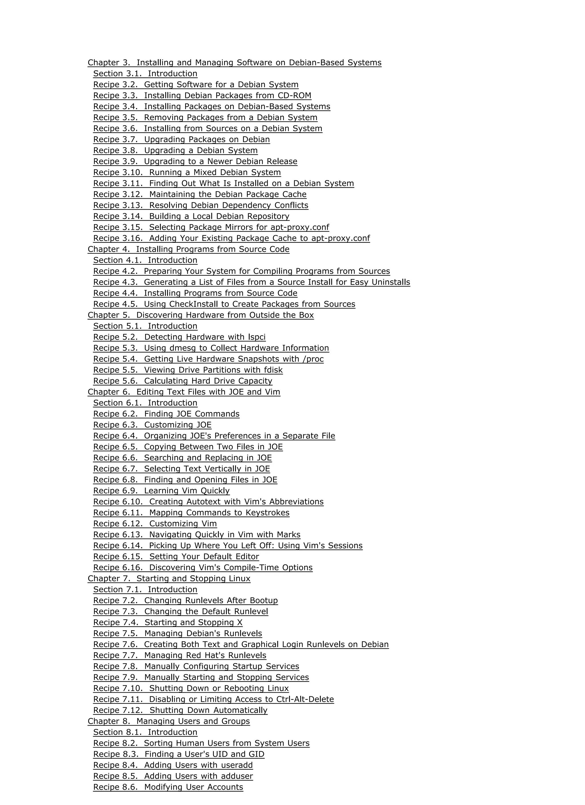 Chapter 3. Installing and Managing Software on Debian-Based Systems
Section 3.1. Introduction
Recipe 3.2. Getting Software for a Debian System
Recipe 3.3. Installing Debian Packages from CD-ROM
Recipe 3.4. Installing Packages on Debian-Based Systems
Recipe 3.5. Removing Packages from a Debian System
Recipe 3.6. Installing from Sources on a Debian System
Recipe 3.7. Upgrading Packages on Debian
Recipe 3.8. Upgrading a Debian System
Recipe 3.9. Upgrading to a Newer Debian Release
Recipe 3.10. Running a Mixed Debian System
Recipe 3.11. Finding Out What Is Installed on a Debian System
Recipe 3.12. Maintaining the Debian Package Cache
Recipe 3.13. Resolving Debian Dependency Conflicts
Recipe 3.14. Building a Local Debian Repository
Recipe 3.15. Selecting Package Mirrors for apt-proxy.conf
Recipe 3.16. Adding Your Existing Package Cache to apt-proxy.conf
Chapter 4. Installing Programs from Source Code
Section 4.1. Introduction
Recipe 4.2. Preparing Your System for Compiling Programs from Sources
Recipe 4.3. Generating a List of Files from a Source Install for Easy Uninstalls
Recipe 4.4. Installing Programs from Source Code
Recipe 4.5. Using CheckInstall to Create Packages from Sources
Chapter 5. Discovering Hardware from Outside the Box
Section 5.1. Introduction
Recipe 5.2. Detecting Hardware with lspci
Recipe 5.3. Using dmesg to Collect Hardware Information
Recipe 5.4. Getting Live Hardware Snapshots with /proc
Recipe 5.5. Viewing Drive Partitions with fdisk
Recipe 5.6. Calculating Hard Drive Capacity
Chapter 6. Editing Text Files with JOE and Vim
Section 6.1. Introduction
Recipe 6.2. Finding JOE Commands
Recipe 6.3. Customizing JOE
Recipe 6.4. Organizing JOE's Preferences in a Separate File
Recipe 6.5. Copying Between Two Files in JOE
Recipe 6.6. Searching and Replacing in JOE
Recipe 6.7. Selecting Text Vertically in JOE
Recipe 6.8. Finding and Opening Files in JOE
Recipe 6.9. Learning Vim Quickly
Recipe 6.10. Creating Autotext with Vim's Abbreviations
Recipe 6.11. Mapping Commands to Keystrokes
Recipe 6.12. Customizing Vim
Recipe 6.13. Navigating Quickly in Vim with Marks
Recipe 6.14. Picking Up Where You Left Off: Using Vim's Sessions
Recipe 6.15. Setting Your Default Editor
Recipe 6.16. Discovering Vim's Compile-Time Options
Chapter 7. Starting and Stopping Linux
Section 7.1. Introduction
Recipe 7.2. Changing Runlevels After Bootup
Recipe 7.3. Changing the Default Runlevel
Recipe 7.4. Starting and Stopping X
Recipe 7.5. Managing Debian's Runlevels
Recipe 7.6. Creating Both Text and Graphical Login Runlevels on Debian
Recipe 7.7. Managing Red Hat's Runlevels
Recipe 7.8. Manually Configuring Startup Services
Recipe 7.9. Manually Starting and Stopping Services
Recipe 7.10. Shutting Down or Rebooting Linux
Recipe 7.11. Disabling or Limiting Access to Ctrl-Alt-Delete
Recipe 7.12. Shutting Down Automatically
Chapter 8. Managing Users and Groups
Section 8.1. Introduction
Recipe 8.2. Sorting Human Users from System Users
Recipe 8.3. Finding a User's UID and GID
Recipe 8.4. Adding Users with useradd
Recipe 8.5. Adding Users with adduser
Recipe 8.6. Modifying User Accounts
 