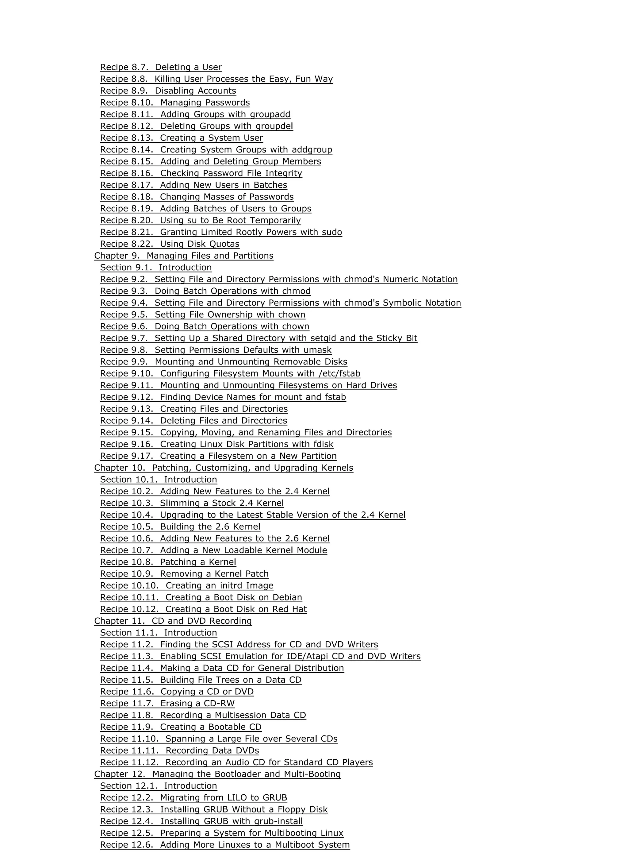 Recipe 8.7. Deleting a User
Recipe 8.8. Killing User Processes the Easy, Fun Way
Recipe 8.9. Disabling Accounts
Recipe 8.10. Managing Passwords
Recipe 8.11. Adding Groups with groupadd
Recipe 8.12. Deleting Groups with groupdel
Recipe 8.13. Creating a System User
Recipe 8.14. Creating System Groups with addgroup
Recipe 8.15. Adding and Deleting Group Members
Recipe 8.16. Checking Password File Integrity
Recipe 8.17. Adding New Users in Batches
Recipe 8.18. Changing Masses of Passwords
Recipe 8.19. Adding Batches of Users to Groups
Recipe 8.20. Using su to Be Root Temporarily
Recipe 8.21. Granting Limited Rootly Powers with sudo
Recipe 8.22. Using Disk Quotas
Chapter 9. Managing Files and Partitions
Section 9.1. Introduction
Recipe 9.2. Setting File and Directory Permissions with chmod's Numeric Notation
Recipe 9.3. Doing Batch Operations with chmod
Recipe 9.4. Setting File and Directory Permissions with chmod's Symbolic Notation
Recipe 9.5. Setting File Ownership with chown
Recipe 9.6. Doing Batch Operations with chown
Recipe 9.7. Setting Up a Shared Directory with setgid and the Sticky Bit
Recipe 9.8. Setting Permissions Defaults with umask
Recipe 9.9. Mounting and Unmounting Removable Disks
Recipe 9.10. Configuring Filesystem Mounts with /etc/fstab
Recipe 9.11. Mounting and Unmounting Filesystems on Hard Drives
Recipe 9.12. Finding Device Names for mount and fstab
Recipe 9.13. Creating Files and Directories
Recipe 9.14. Deleting Files and Directories
Recipe 9.15. Copying, Moving, and Renaming Files and Directories
Recipe 9.16. Creating Linux Disk Partitions with fdisk
Recipe 9.17. Creating a Filesystem on a New Partition
Chapter 10. Patching, Customizing, and Upgrading Kernels
Section 10.1. Introduction
Recipe 10.2. Adding New Features to the 2.4 Kernel
Recipe 10.3. Slimming a Stock 2.4 Kernel
Recipe 10.4. Upgrading to the Latest Stable Version of the 2.4 Kernel
Recipe 10.5. Building the 2.6 Kernel
Recipe 10.6. Adding New Features to the 2.6 Kernel
Recipe 10.7. Adding a New Loadable Kernel Module
Recipe 10.8. Patching a Kernel
Recipe 10.9. Removing a Kernel Patch
Recipe 10.10. Creating an initrd Image
Recipe 10.11. Creating a Boot Disk on Debian
Recipe 10.12. Creating a Boot Disk on Red Hat
Chapter 11. CD and DVD Recording
Section 11.1. Introduction
Recipe 11.2. Finding the SCSI Address for CD and DVD Writers
Recipe 11.3. Enabling SCSI Emulation for IDE/Atapi CD and DVD Writers
Recipe 11.4. Making a Data CD for General Distribution
Recipe 11.5. Building File Trees on a Data CD
Recipe 11.6. Copying a CD or DVD
Recipe 11.7. Erasing a CD-RW
Recipe 11.8. Recording a Multisession Data CD
Recipe 11.9. Creating a Bootable CD
Recipe 11.10. Spanning a Large File over Several CDs
Recipe 11.11. Recording Data DVDs
Recipe 11.12. Recording an Audio CD for Standard CD Players
Chapter 12. Managing the Bootloader and Multi-Booting
Section 12.1. Introduction
Recipe 12.2. Migrating from LILO to GRUB
Recipe 12.3. Installing GRUB Without a Floppy Disk
Recipe 12.4. Installing GRUB with grub-install
Recipe 12.5. Preparing a System for Multibooting Linux
Recipe 12.6. Adding More Linuxes to a Multiboot System
 