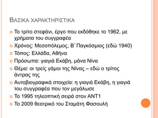 ΒΑΣΙΚΑ ΧΑΡΑΚΤΗΡΙΣΤΙΚΑ
 Το τρίτο στεφάνι, έργο που εκδόθηκε το 1962, με
χρήματα του συγγραφέα
 Χρόνος: Μεσοπόλεμος, Β’ Παγκόσμιος (εδώ 1940)
 Τόπος: Ελλάδα, Αθήνα
 Πρόσωπα: γιαγιά Εκάβη, μάνα Νίνα
 Θέμα: οι τρείς γάμοι της Νίνας – εδώ ο τρίτος
άντρας της
 Αυτοβιογραφικά στοιχεία: η γιαγιά Εκάβη, η γιαγιά
του συγγραφέα που τον μεγάλωσε
 Το 1995 τηλεοπτική σειρά στον ΑΝΤ1
 Το 2009 θεατρικό του Σταμάτη Φασουλή
 