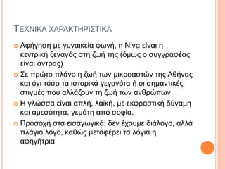 ΤΕΧΝΙΚΑ ΧΑΡΑΚΤΗΡΙΣΤΙΚΑ
 Αφήγηση με γυναικεία φωνή, η Νίνα είναι η
κεντρική ξεναγός στη ζωή της (όμως ο συγγραφέας
είναι άντρας)
 Σε πρώτο πλάνο η ζωή των μικροαστών της Αθήνας
και όχι τόσο τα ιστορικά γεγονότα ή οι σημαντικές
στιγμές που αλλάζουν τη ζωή των ανθρώπων
 Η γλώσσα είναι απλή, λαϊκή, με εκφραστική δύναμη
και αμεσότητα, γεμάτη από σοφία.
 Προσοχή στα εισαγωγικά: δεν έχουμε διάλογο, αλλά
πλάγιο λόγο, καθώς μεταφέρει τα λόγια η
αφηγήτρια
 