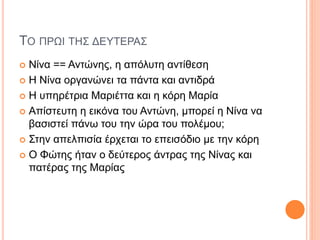 ΤΟ ΠΡΩΙ ΤΗΣ ΔΕΥΤΕΡΑΣ
 Νίνα == Αντώνης, η απόλυτη αντίθεση
 Η Νίνα οργανώνει τα πάντα και αντιδρά
 Η υπηρέτρια Μαριέττα και η κόρη Μαρία
 Απίστευτη η εικόνα του Αντώνη, μπορεί η Νίνα να
βασιστεί πάνω του την ώρα του πολέμου;
 Στην απελπισία έρχεται το επεισόδιο με την κόρη
 Ο Φώτης ήταν ο δεύτερος άντρας της Νίνας και
πατέρας της Μαρίας
 