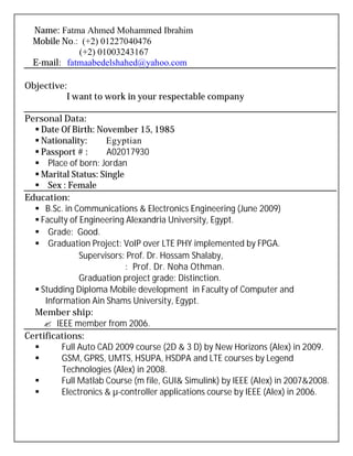 Name: Fatma Ahmed Mohammed Ibrahim
Mobile No.: (+2) 01227040476
(+2) 01003243167
E-mail: fatmaabedelshahed@yahoo.com
Objective:
I want to work in your respectable company
Personal Data:
 Date Of Birth: November 15, 1985
 Nationality: Egyptian
 Passport # : A02017930
 Place of born: Jordan
 Marital Status: Single
 Sex : Female
Education:
 B.Sc. in Communications & Electronics Engineering (June 2009)
 Faculty of Engineering Alexandria University, Egypt.
 Grade: Good.
 Graduation Project: VoIP over LTE PHY implemented by FPGA.
Supervisors: Prof. Dr. Hossam Shalaby,
: Prof. Dr. Noha Othman.
Graduation project grade: Distinction.
 Studding Diploma Mobile development in Faculty of Computer and
Information Ain Shams University, Egypt.
Member ship:
 IEEE member from 2006.
Certifications:
 Full Auto CAD 2009 course (2D & 3 D) by New Horizons (Alex) in 2009.
 GSM, GPRS, UMTS, HSUPA, HSDPA and LTE courses by Legend
Technologies (Alex) in 2008.
 Full Matlab Course (m file, GUI& Simulink) by IEEE (Alex) in 2007&2008.
 Electronics & µ-controller applications course by IEEE (Alex) in 2006.
 