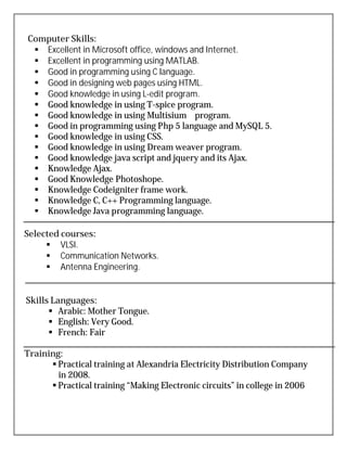 Computer Skills:
 Excellent in Microsoft office, windows and Internet.
 Excellent in programming using MATLAB.
 Good in programming using C language.
 Good in designing web pages using HTML.
 Good knowledge in using L-edit program.
 Good knowledge in using T-spice program.
 Good knowledge in using Multisium program.
 Good in programming using Php 5 language and MySQL 5.
 Good knowledge in using CSS.
 Good knowledge in using Dream weaver program.
 Good knowledge java script and jquery and its Ajax.
 Knowledge Ajax.
 Good Knowledge Photoshope.
 Knowledge Codeigniter frame work.
 Knowledge C, C++ Programming language.
 Knowledge Java programming language.
Selected courses:
 VLSI.
 Communication Networks.
 Antenna Engineering.
Skills Languages:
 Arabic: Mother Tongue.
 English: Very Good.
 French: Fair
Training:
 Practical training at Alexandria Electricity Distribution Company
in 2008.
 Practical training “Making Electronic circuits” in college in 2006
 