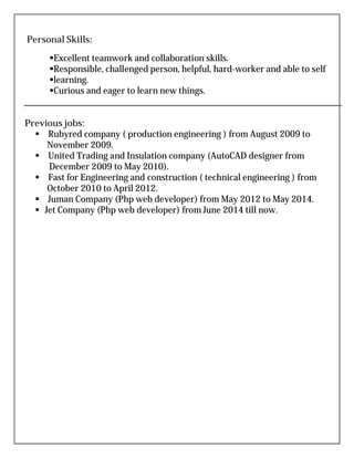 Personal Skills:
Excellent teamwork and collaboration skills.
Responsible, challenged person, helpful, hard-worker and able to self
learning.
Curious and eager to learn new things.
Previous jobs:
 Rubyred company ( production engineering ) from August 2009 to
November 2009.
 United Trading and Insulation company (AutoCAD designer from
December 2009 to May 2010).
 Fast for Engineering and construction ( technical engineering ) from
October 2010 to April 2012.
 Juman Company (Php web developer) from May 2012 to May 2014.
 Jet Company (Php web developer) from June 2014 till now.
 