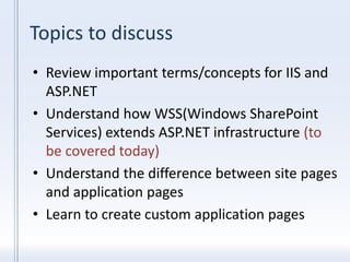 Topics to discuss
• Review important terms/concepts for IIS and
ASP.NET
• Understand how WSS(Windows SharePoint
Services) extends ASP.NET infrastructure (to
be covered today)
• Understand the difference between site pages
and application pages
• Learn to create custom application pages
 