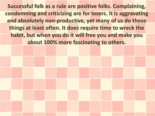 Successful folk as a rule are positive folks. Complaining,
condemning and criticizing are for losers. It is aggravating
 and absolutely non-productive, yet many of us do those
  things at least often. It does require time to wreck the
   habit, but when you do it will free you and make you
          about 100% more fascinating to others.
 