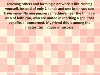 Teaching others and forming a network is like cloning
yourself. Instead of only 2 hands and one brain you can
have many. No one person can achieve near the things a
web of folks can, who are united in reaching a goal that
  benefits all concerned. My friend this is among the
             greatest techniques of success.
 